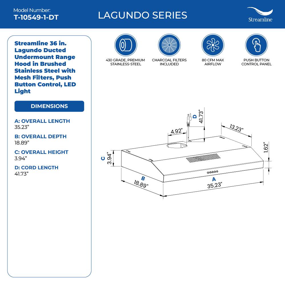 Model Number: T-10549-1-DT
LAGUNDO SERIES
Streamline 36 in. Lagundo Ducted Undermount Range Hood in Brushed Stainless Steel with Mesh Filters, Push Button Control, LED Light
450 GRADE, PREMIUM CHARCOAL FILTERS STAINLESS-STEEL INCLUDED
80 CFM MAX AIRFLOW
PUSH BUTTON CONTROL PANEL
DIMENSIONS
A: OVERALL LENGTH 35.23"
B: OVERALL DEPTH 18.89"
C: OVERALL HEIGHT 3.94"
D: CORD LENGTH 41.73"
3.94"  18.89"  4.92"  41.73"  13.23"  1.62"  A  35.23"