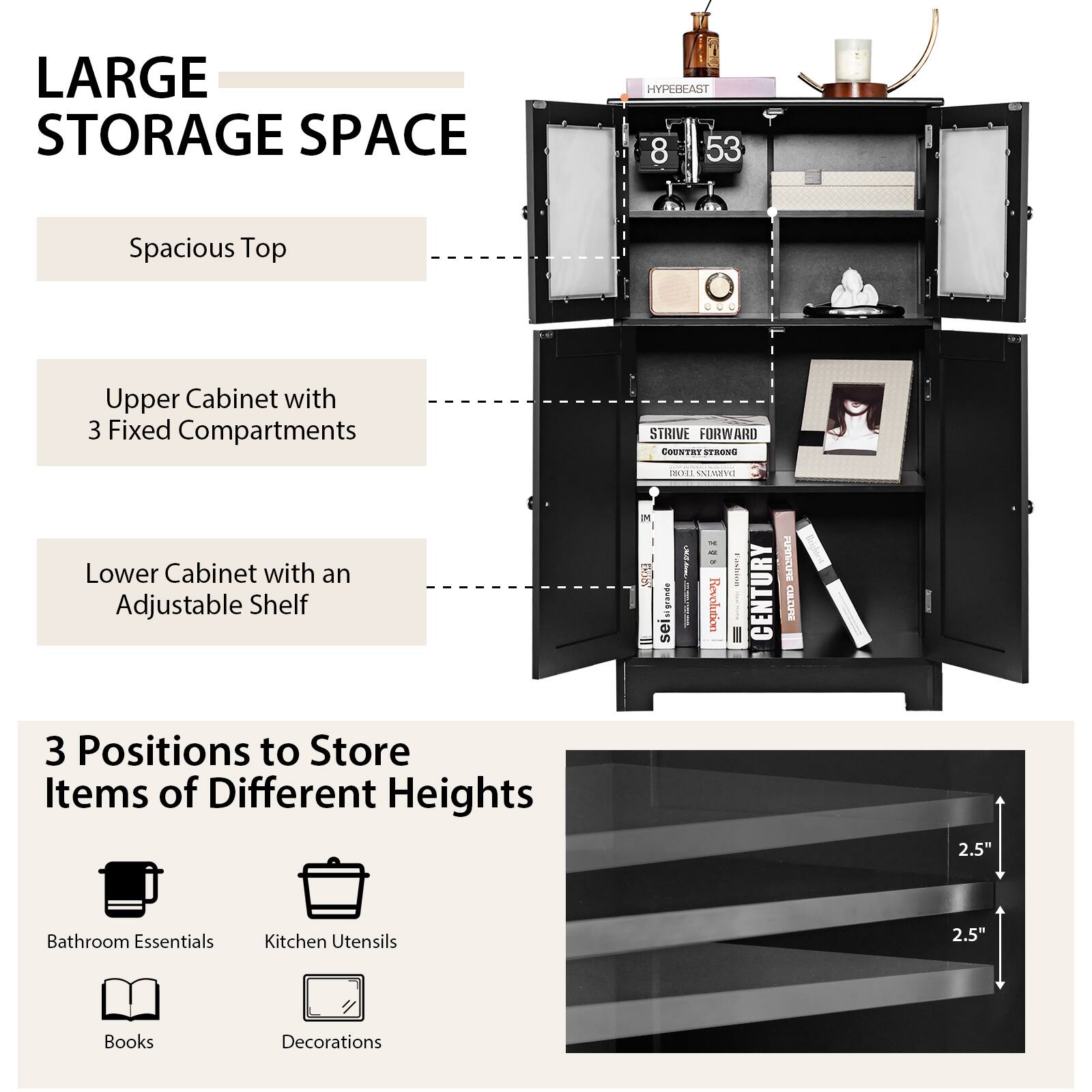 LARGE STORAGE SPACE
HYPEREAST
8 53
Spacious Top
Upper Cabinet with 3 Fixed Compartments
STRIVE FORWARD
COUNTRY STRONG
Lower Cabinet with an Adjustable Shelf
3 Positions to Store Items of Different Heights
2.5"
Bathroom Essentials
Kitchen Utensils
2.5"
Books
Decorations