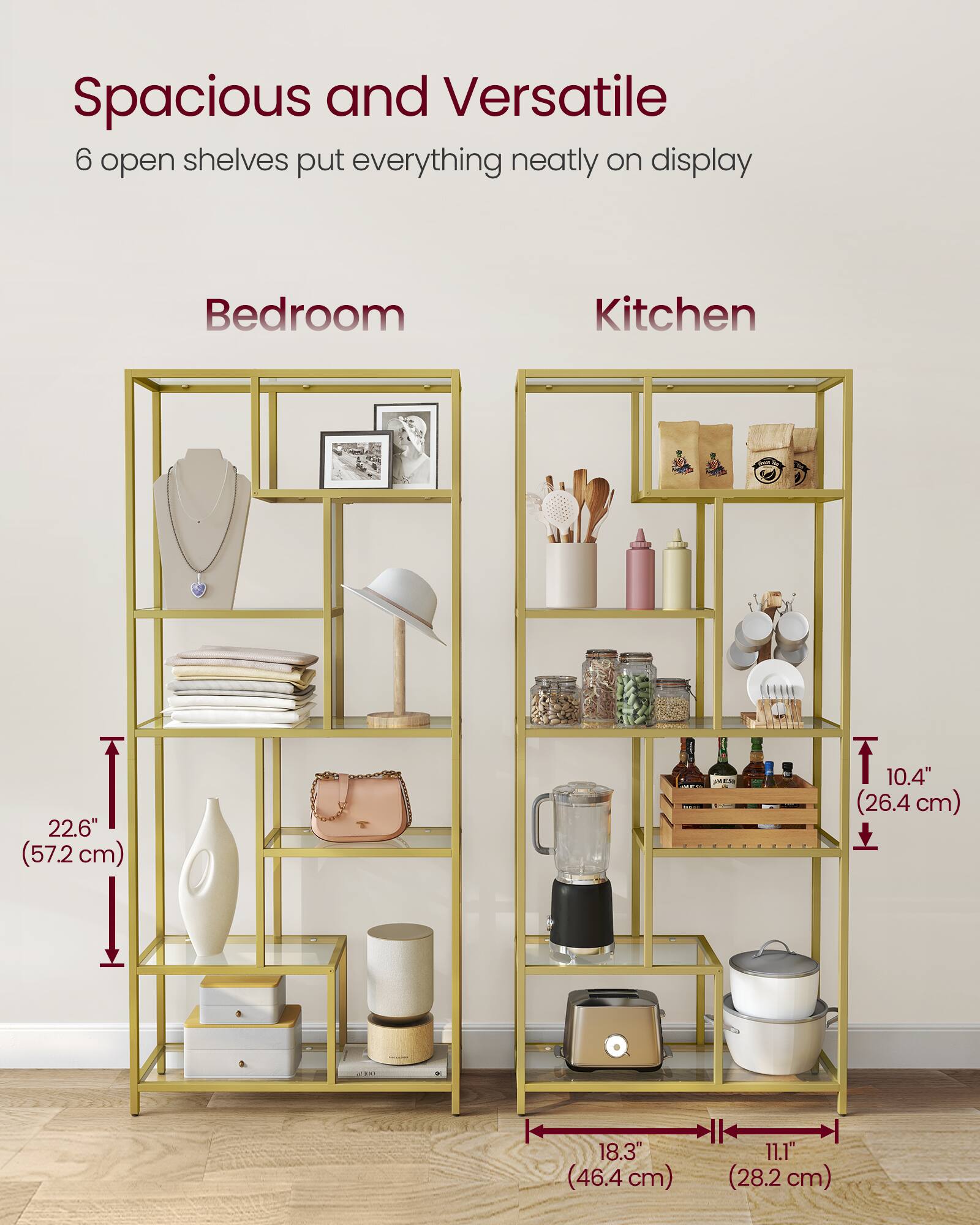 Spacious and Versatile  
6 open shelves put everything neatly on display  

Bedroom  
Kitchen  

22.6" (57.2 cm)  
10.4" (26.4 cm)  
18.3" (46.4 cm)  
11.1" (28.2 cm)