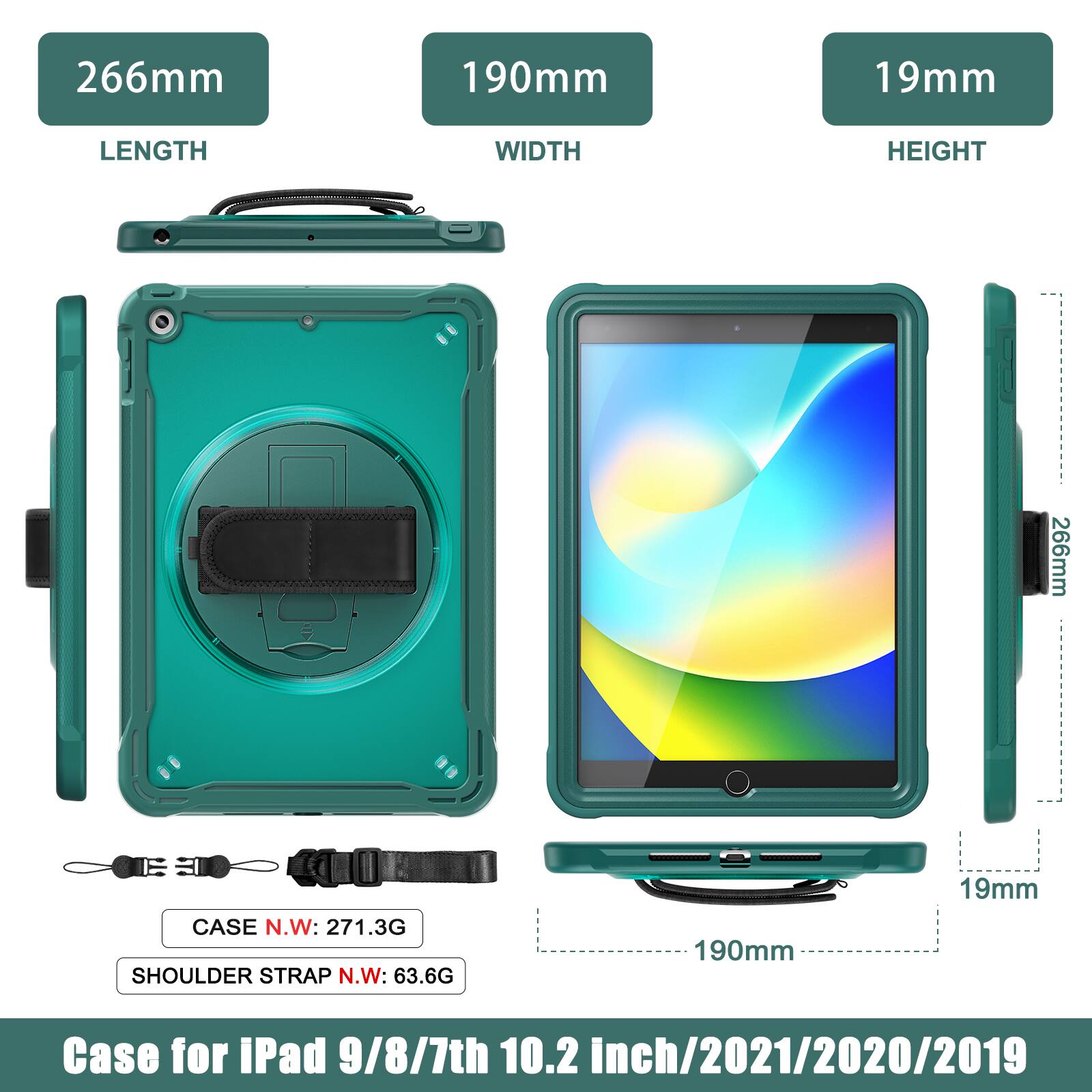 266mm 190mm 19mm  
LENGTH WIDTH HEIGHT  
266mm  
CASE N.W: 271.3G  
SHOULDER STRAP N.W: 63.6G  
190mm 19mm  
Case for iPad 9/8/7th 10.2 inch/2021/2020/2019