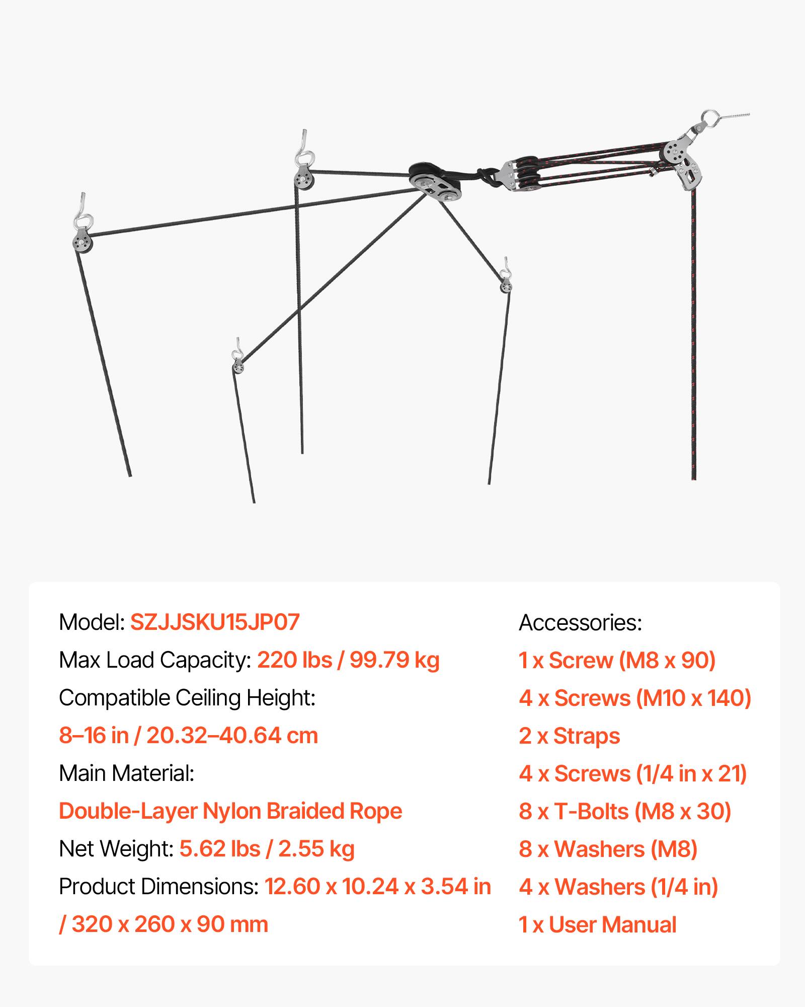 Model: SZJJSKU15JP07  
Max Load Capacity: 220 lbs / 99.79 kg  
Compatible Ceiling Height: 8-16 in / 20.32-40.64 cm  
Main Material: Double-Layer Nylon Braided Rope  
Net Weight: 5.62 lbs / 2.55 kg  
Product Dimensions: 12.60 x 10.24 x 3.54 in / 320 x 260 x 90 mm  

Accessories:  
1 x Screw (M8 x 90)  
4 x Screws (M10 x 140)  
2 x Straps  
4 x Screws (1/4 in x 21)  
8 x T-Bolts (M8 x 30)  
8 x Washers (M8)  
4 x Washers (1/4 in)  
1 x User Manual