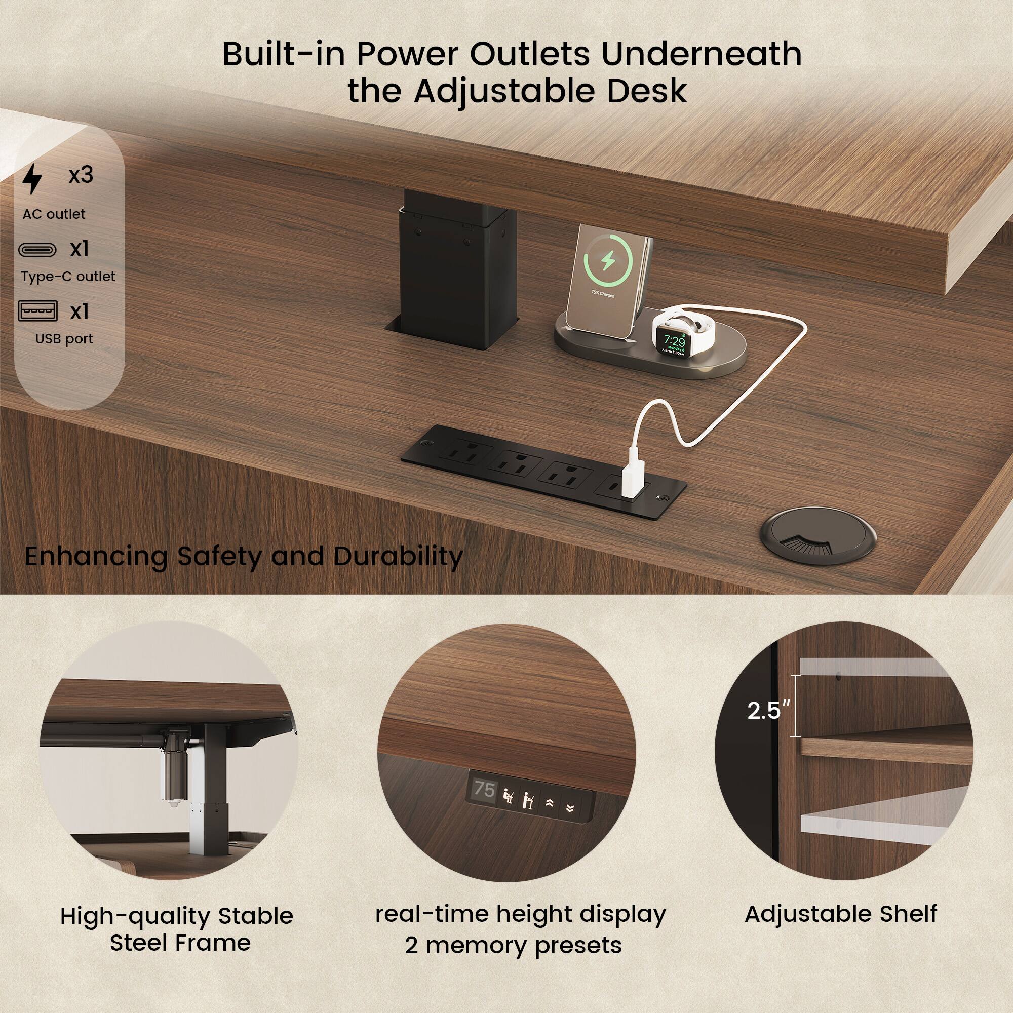 Built-in Power Outlets Underneath the Adjustable Desk  
- AC outlet x3  
- Type-C outlet x1  
- USB port  

Enhancing Safety and Durability  
- High-quality Stable Steel Frame  
- 2.5"  
- 75 k R  
- real-time height display  
- 2 memory presets  
- Adjustable Shelf