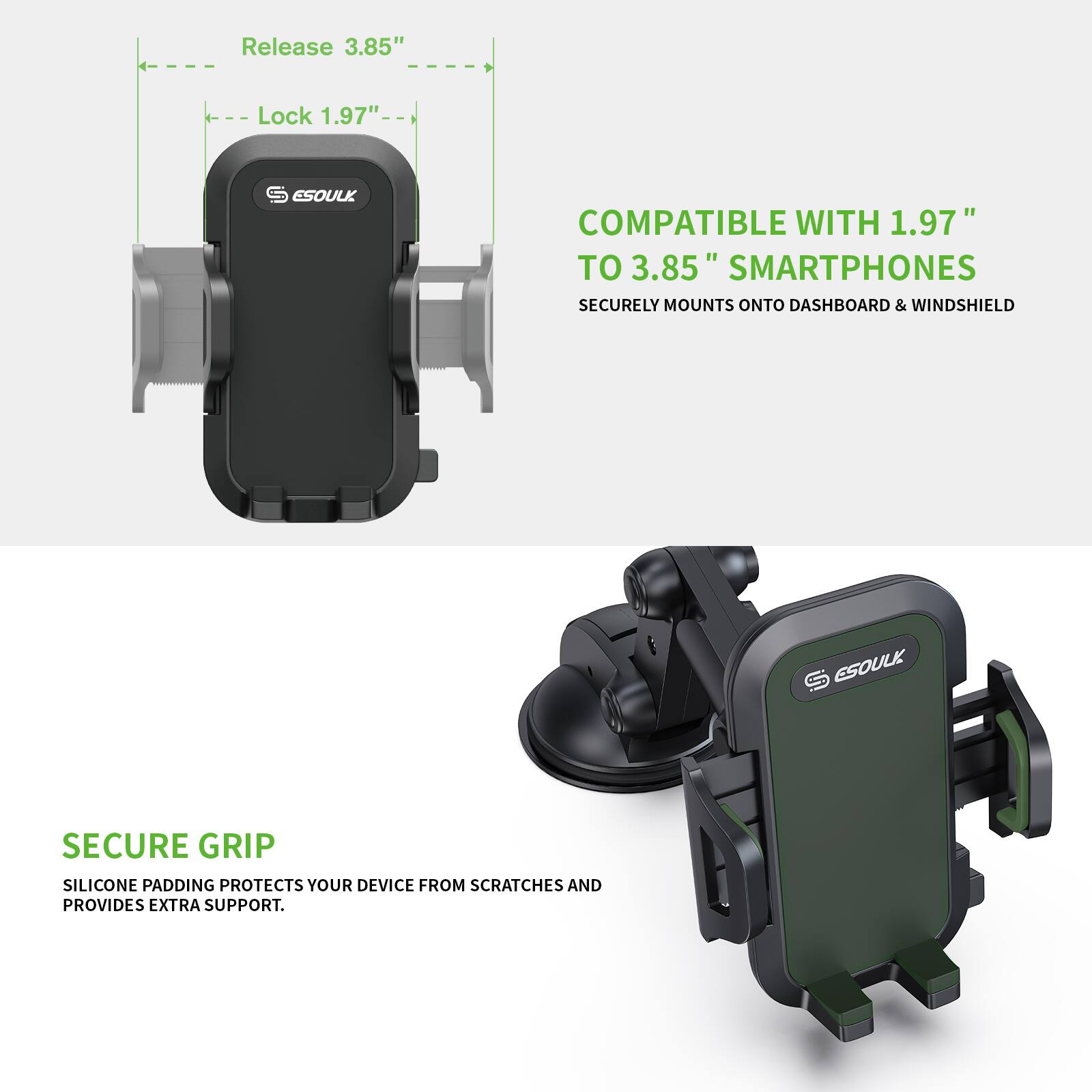 Release 3.85" Lock 1.97" ESOULK COMPATIBLE WITH 1.97" TO 3.85" SMARTPHONES SECURELY MOUNTS ONTO DASHBOARD & WINDSHIELD ESOULK SECURE GRIP SILICONE PADDING PROTECTS YOUR DEVICE FROM SCRATCHES AND PROVIDES EXTRA SUPPORT.