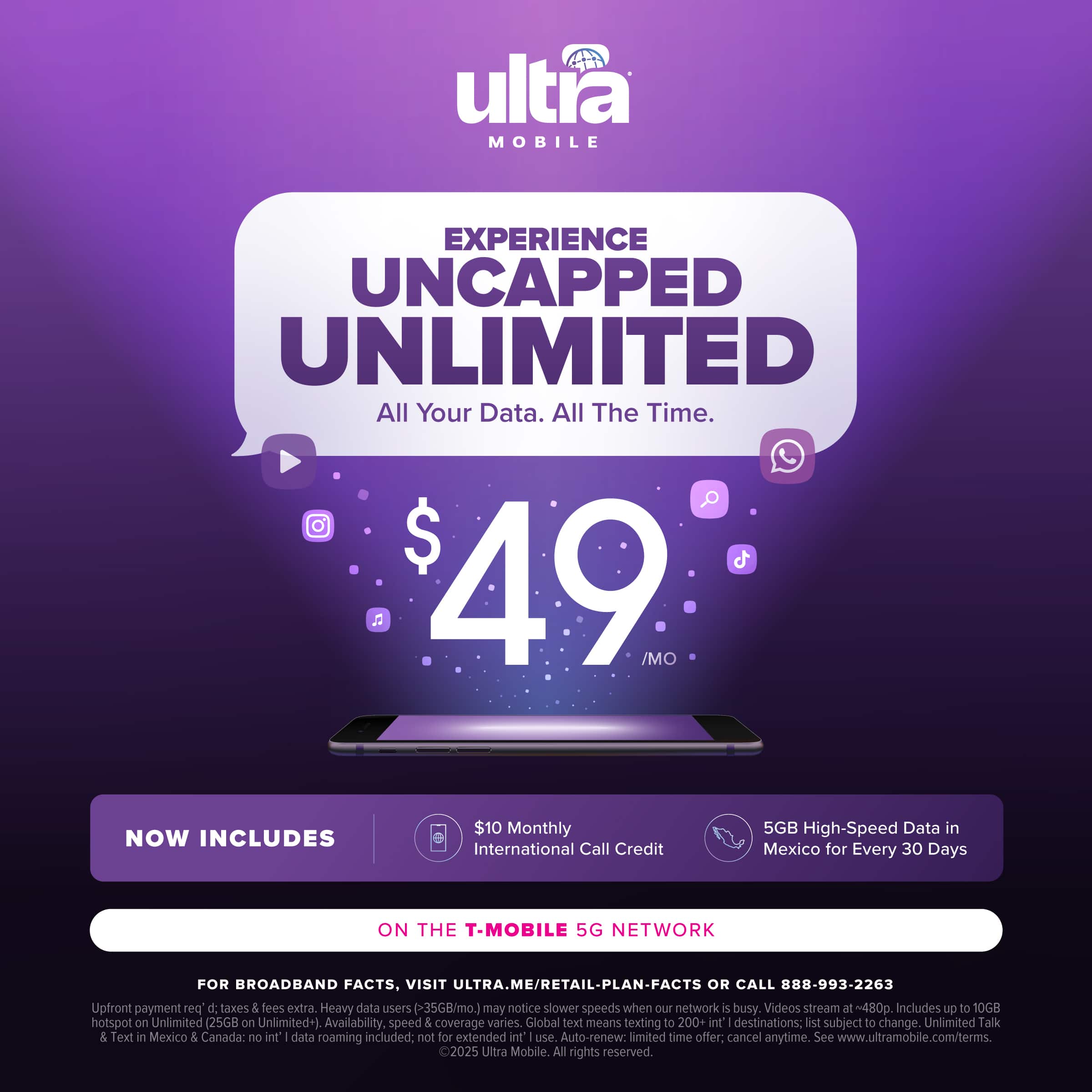 ultra MOBILE EXPERIENCE UNCAPPED UNLIMITED All Your Data. All The Time. $ 49 /MO NOW INCLUDES $10 Monthly International Call Credit 5GB High-Speed Data in Mexico for Every 30 Days ON THE T-MOBILE 5G NETWORK FOR BROADBAND FACTS, VISIT ULTRA.ME/RETAIL-PLAN-FACTS OR CALL 888-993-2263 Upfront payment pos d taxes & Sees extra. Heavy data users (35GB/mo.) may notice slower speeds when our network i busy. Videos stream at t~480. Includes up to 10GB hotspot on Unlimited (25GB Unlimited+) Availability, speed 5 coverage varies. Global text means texting to 200+ int' destinations: lst subject to change. Unlimited Talk & Text in Mexico 5 Canada: no int I data roaming included: not for extended nt use Auto-renew: limited time offer: cancel anytime. See www.ultramobile.com/terms. 2025 Ultra Mobile All rights reserved.