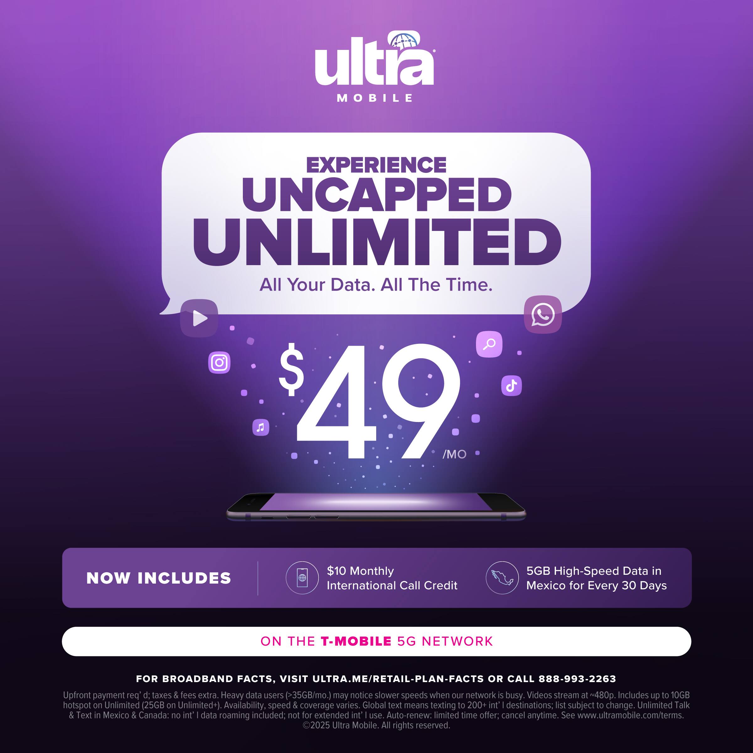 ultra MOBILE EXPERIENCE UNCAPPED UNLIMITED All Your Data. All The Time. $ 49 /MO NOW INCLUDES $10 Monthly International Call Credit 5GB High-Speed Data in Mexico for Every 30 Days ON THE T-MOBILE 5G NETWORK FOR BROADBAND FACTS, VISIT ULTRA.ME/RETAIL-PLAN-FACTS OR CALL 888-993-2263 Upfront payment pos d taxes & Sees extra. Heavy data users (35GB/mo.) may notice slower speeds when our network i busy. Videos stream at t~480. Includes up to 10GB hotspot on Unlimited (25GB  Unlimited+) Availability, speed 5 coverage varies. Global text means texting to 200+ int' destinations: lst subject to change. Unlimited Talk & Text in Mexico 5 Canada: no int I data roaming included: not for extended nt use Auto-renew: limited time offer: cancel anytime. See www.ultramobile.com/terms. 2025 Ultra Mobile All rights reserved.