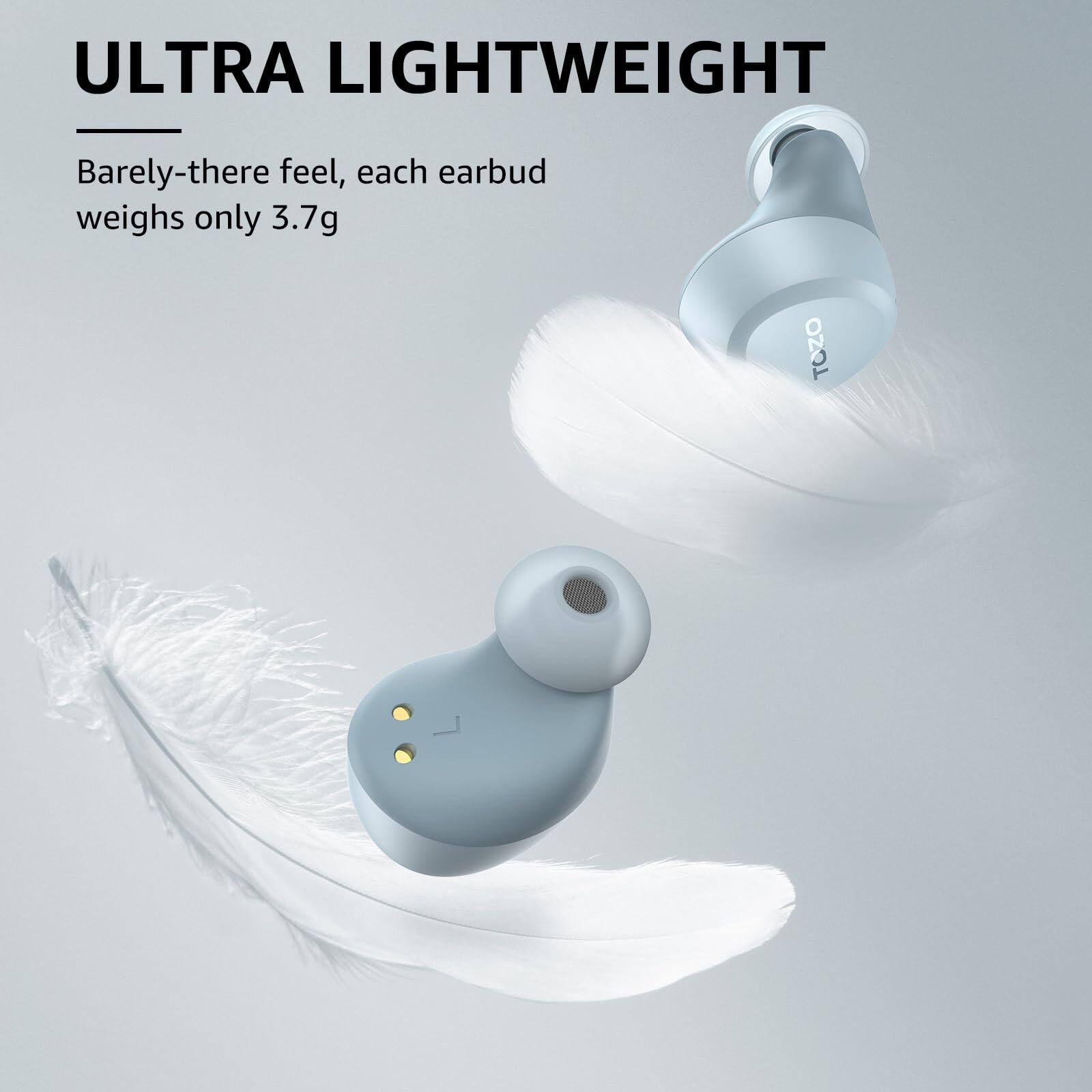 ULTRA LIGHTWEIGHT
Barely-there feel, each earbud weighs only 3.7g
TOZO