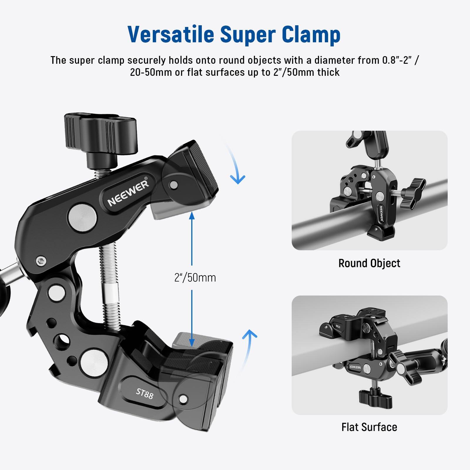 Versatile Super Clamp

The super clamp securely holds onto round objects with a diameter from 0.8"-2" / 20-50mm or flat surfaces up to 2"/50mm thick

NEEWER

2"/50mm

Round Object

Flat Surface