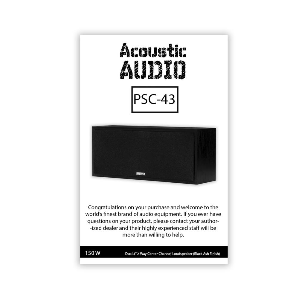Acoustic Audio  
PSC-43  

Congratulations on your purchase and welcome to the world's finest brand of audio equipment. If you ever have questions on your product, please contact your authorized dealer and their highly experienced staff will be more than willing to help.  

150 W Dual 4" 2-Way Center Channel Loudspeaker (Black Ash Finish)