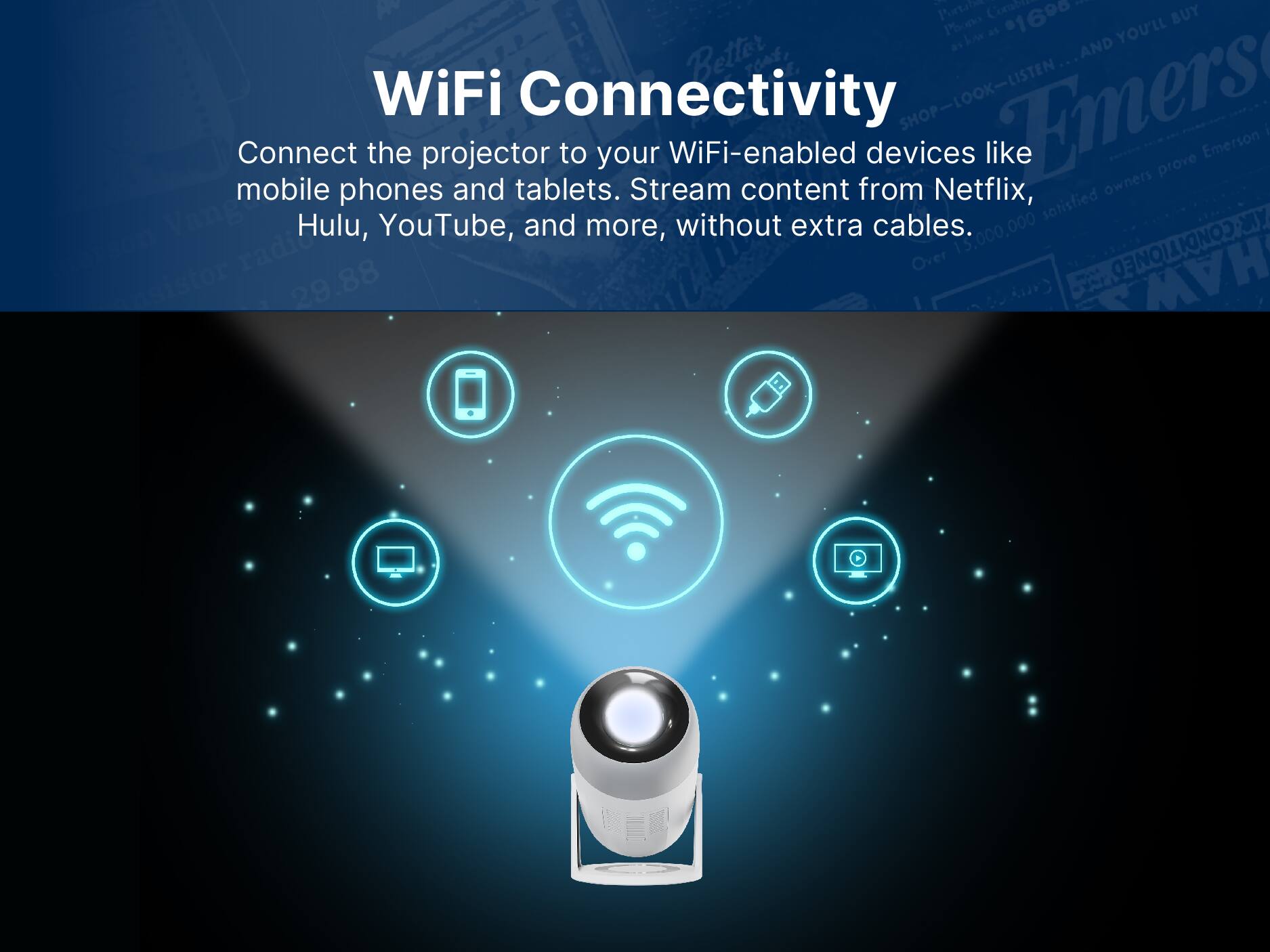 Connect the projector to your WiFi-enabled devices like mobile phones and tablets. Stream content from Netflix, Hulu, YouTube, and more, without extra cables.