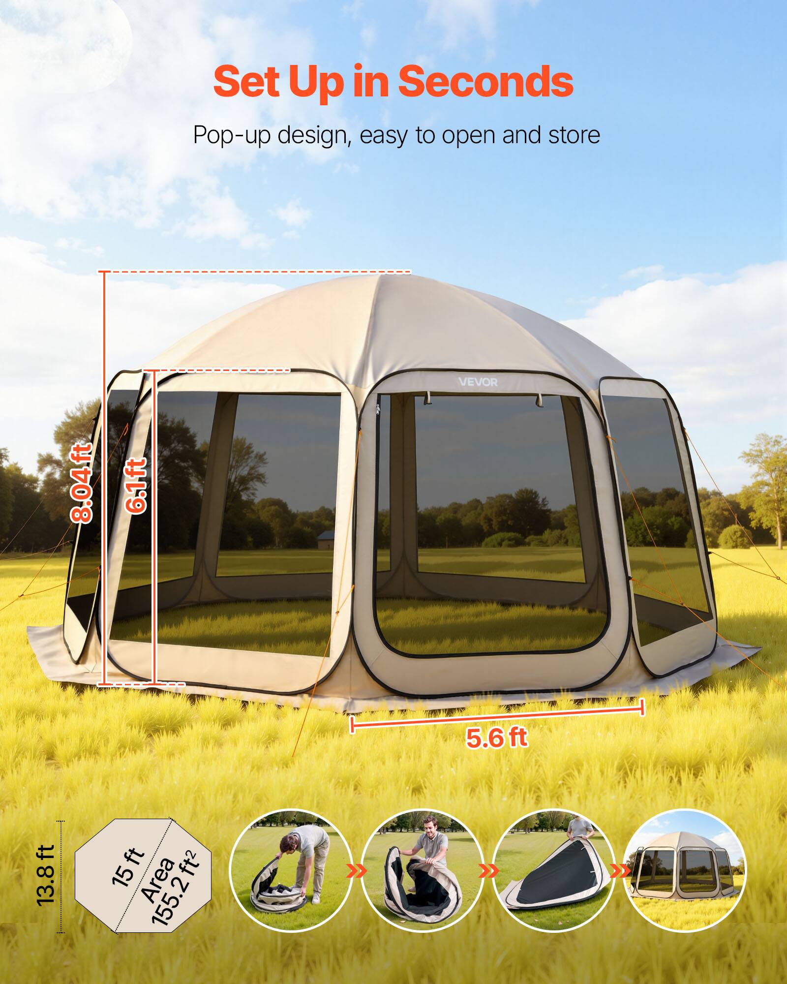 Set Up in Seconds  
Pop-up design, easy to open and store  

VEVOR  
8.04ft  
6.1ft  
5.6ft  
13.8ft  
15ft  
Area 155.2ft²