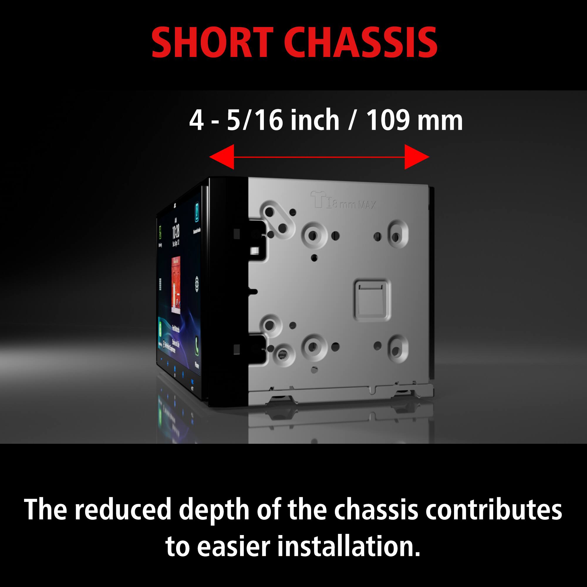 SHORT CHASSIS

4 - 5/16 inch / 109 mm

The reduced depth of the chassis contributes to easier installation.
