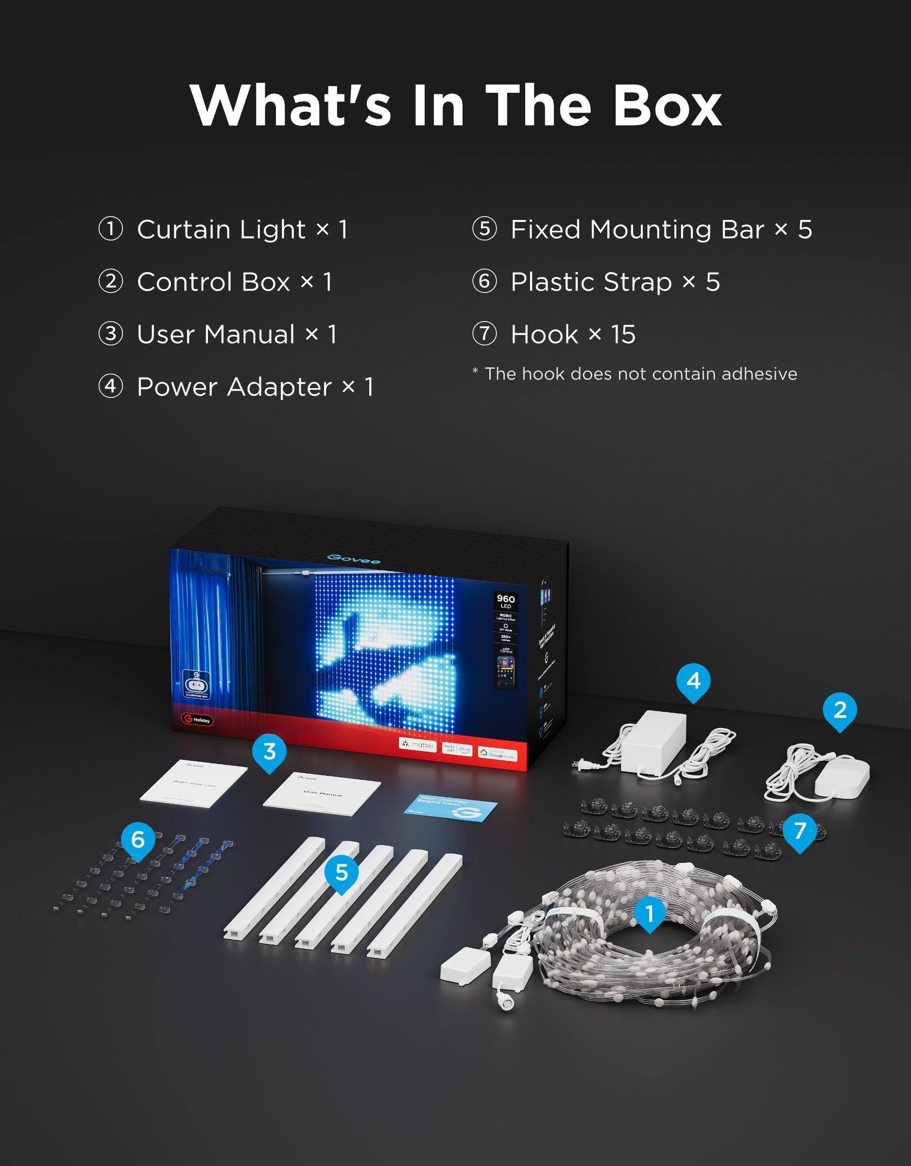 What's In The Box

1. Curtain Light x 1
2. Control Box x 1
3. User Manual x 1
4. Power Adapter x 1
5. Fixed Mounting Bar x 5
6. Plastic Strap x 5
7. Hook x 15

* The hook does not contain adhesive