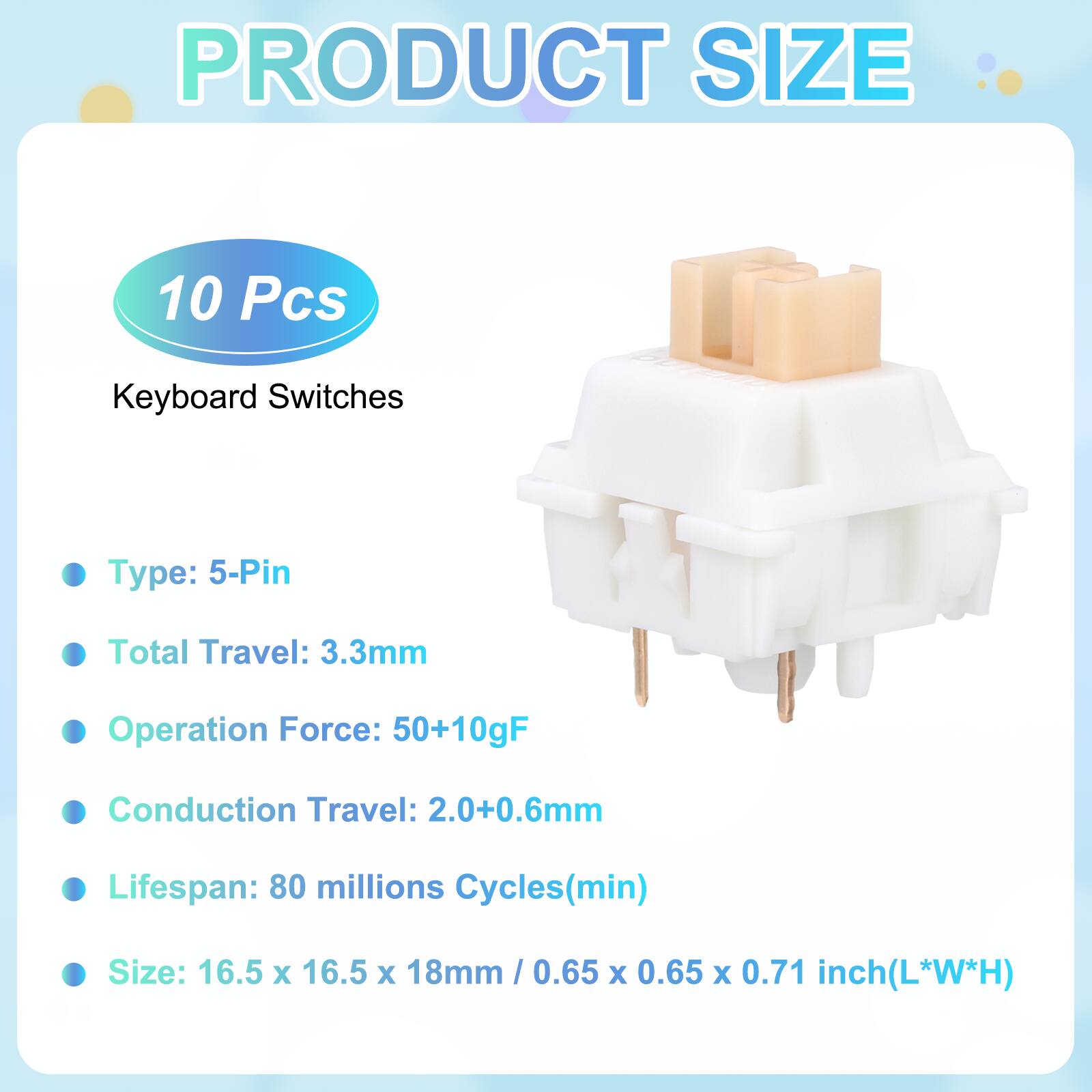 PRODUCT SIZE

10 Pcs Keyboard Switches

- Type: 5-Pin
- Total Travel: 3.3mm
- Operation Force: 50+10gF
- Conduction Travel: 2.0+0.6mm
- Lifespan: 80 millions Cycles(min)
- Size: 16.5 x 16.5 x 18mm / 0.65 x 0.65 x 0.71 inch(L*W*H)