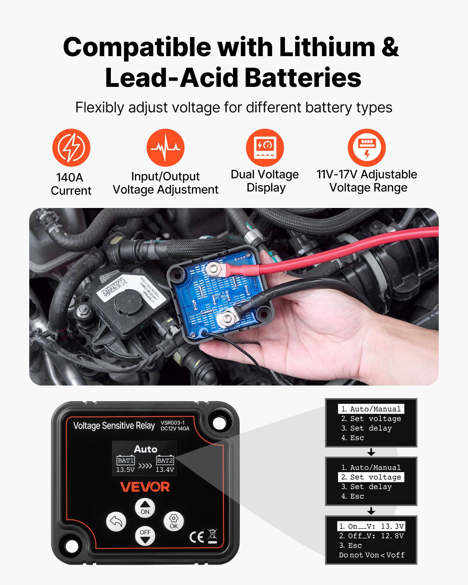 Compatible with Lithium & Lead-Acid Batteries  
Flexibly adjust voltage for different battery types  

140A Input/Output  
Dual Voltage  
11V-17V Adjustable  
Voltage Adjustment  
Display  

SEN SoV VSR003-1  
Voltage Sensitive Relay  
DC12V 140A  

Auto/Manual  
Set voltage  
Set delay  
Esc  

1. Auto/Manual  
2. Set voltage  
3. Set delay  
4. Esc  

ON OFF OK CE  

1. On_V: 13.3V  
2. Off_V: 12.8V  
3. Esc  

Do not Von < Voff