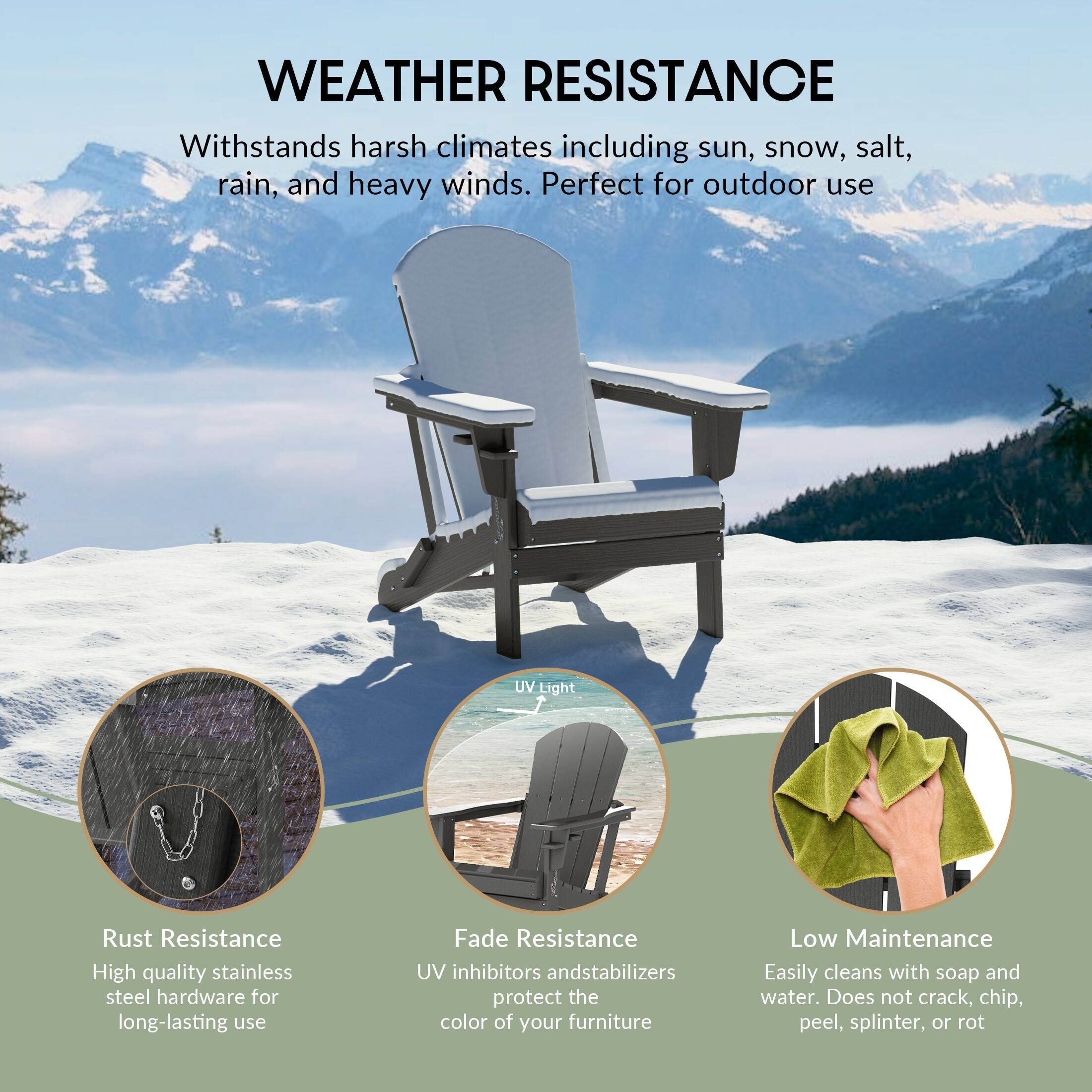 WEATHER RESISTANCE

Withstands harsh climates including sun, snow, salt, rain, and heavy winds. Perfect for outdoor use

UV Light

Rust Resistance
High quality stainless steel hardware for long-lasting use

Fade Resistance
UV inhibitors and stabilizers protect the color of your furniture

Low Maintenance
Easily cleans with soap and water. Does not crack, chip, peel, splinter, or rot