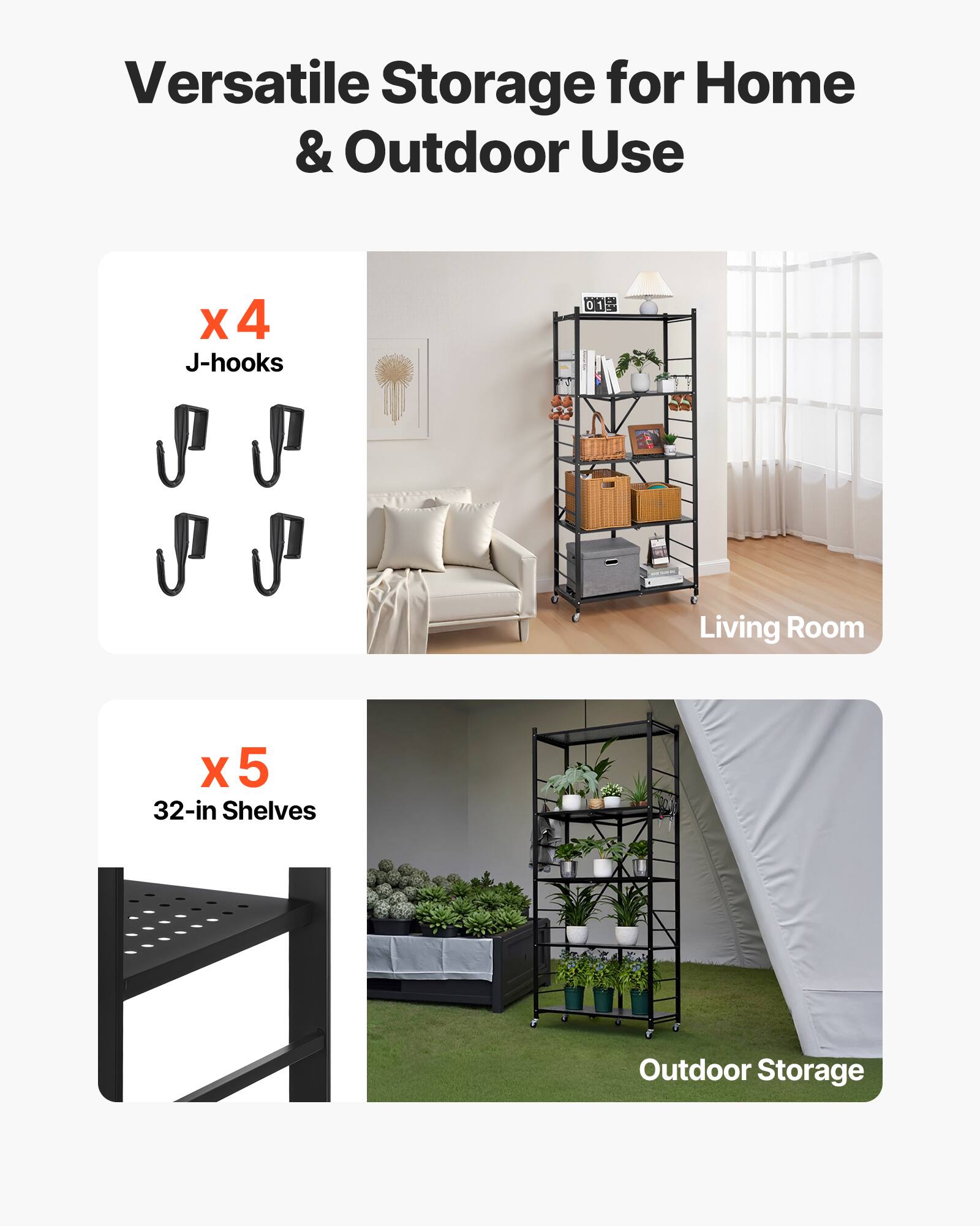 Versatile Storage for Home & Outdoor Use

X 4 J-hooks
Living Room
X 5 32-in Shelves
Outdoor Storage