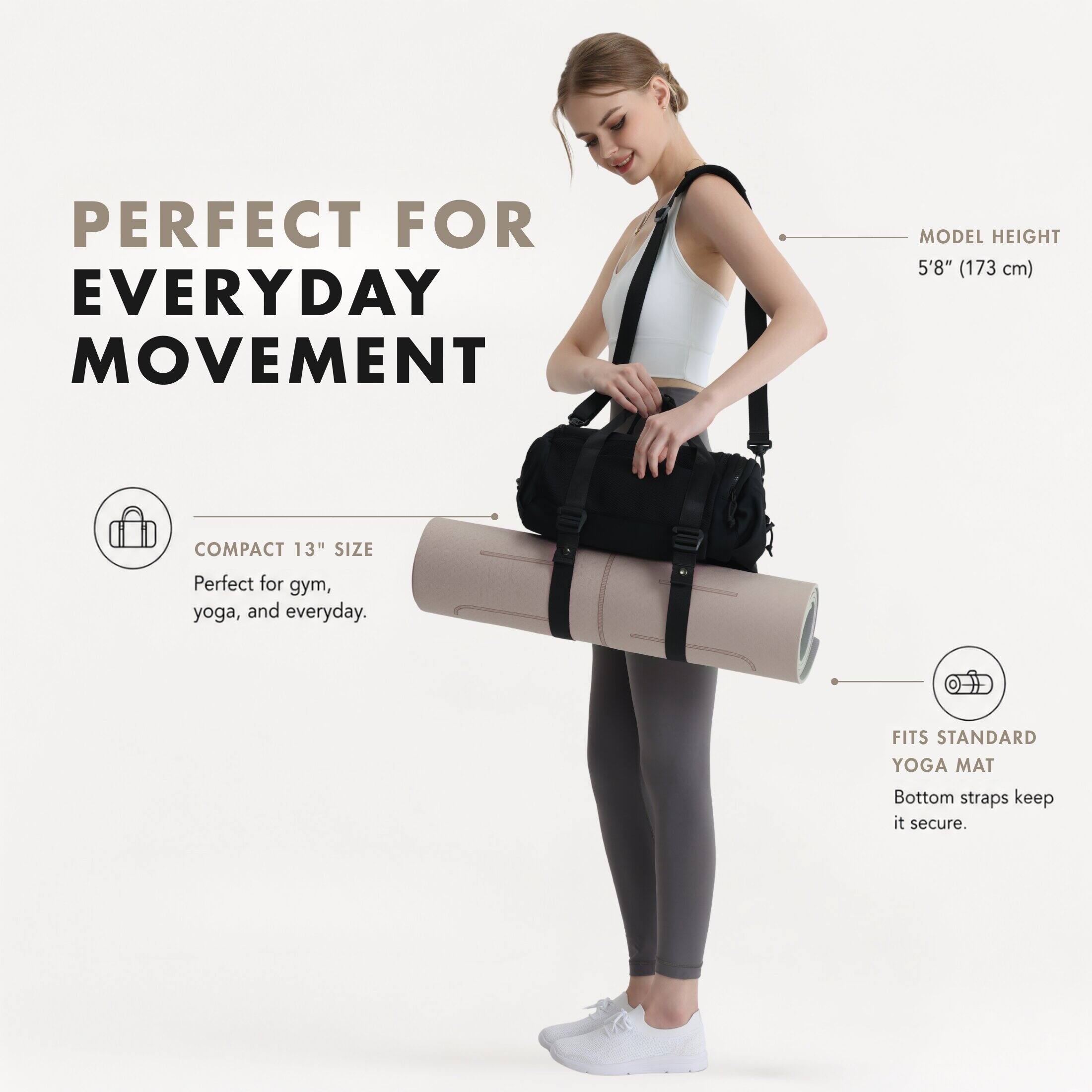 PERFECT FOR EVERYDAY MOVEMENT

MODEL HEIGHT 5'8" (173 cm)

COMPACT 13" SIZE
Perfect for gym, yoga, and everyday.

FITS STANDARD YOGA MAT
Bottom straps keep it secure.