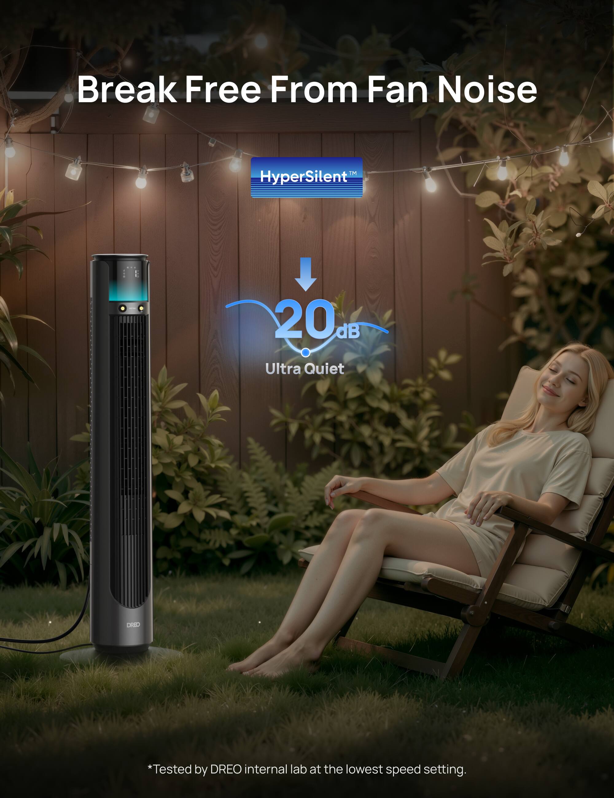 Break Free From Fan Noise  
iM HyperSilent™  
20 dB Ultra Quiet  
*Tested by DREO internal lab at the lowest speed setting.