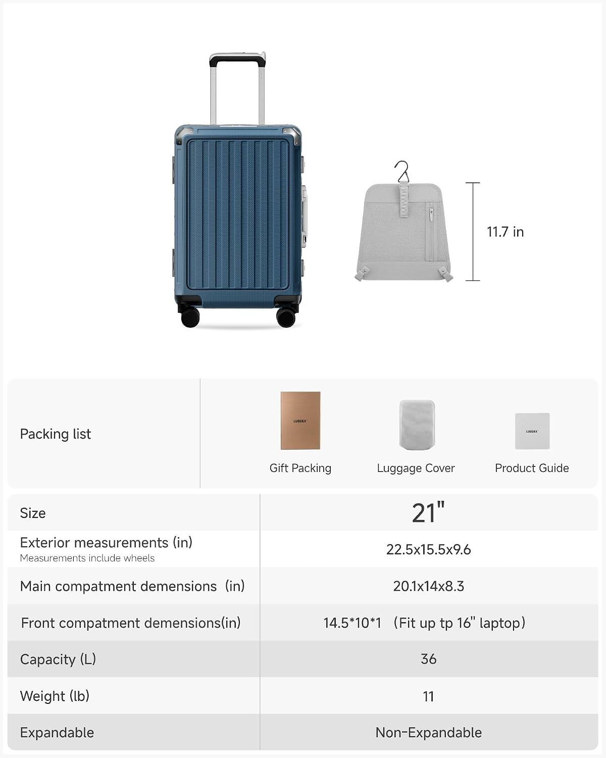 11.7 in

Packing list
LOCK
LUDERS
Gift Packing
Luggage Cover
Product Guide

Size
Exterior measurements (in) Measurements include wheels
21" 22.5x15.5x9.6
Main compartment dimensions (in)
20.1x14x8.3
Front compartment dimensions(in)
14.5x10x1 (Fit up to 16" laptop)
Capacity (L)
36
Weight (lb)
11
Expandable
Non-Expandable