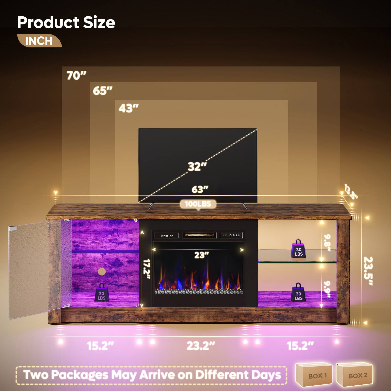 Product Size  
INCH  

70"  
65"  
43"  
32"  
63"  
100LBS  
13.8"  
80 LBS  
17.2"  
23"  
30 LBS  
9.8"  
9.9"  
23.5"  
15.2"  
23.2"  
15.2"  

Two Packages May Arrive on Different Days  
BOX 1  
BOX 2