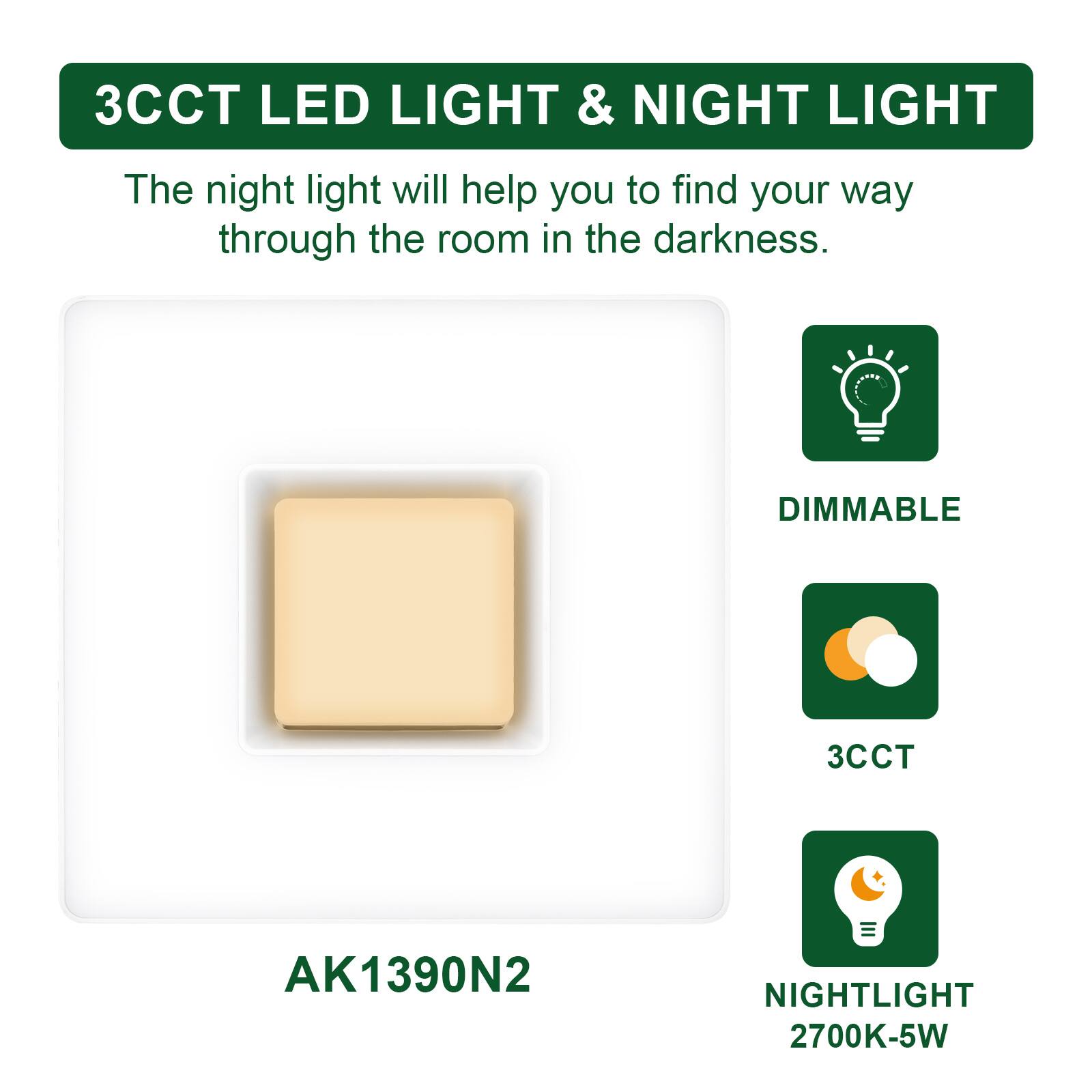 3CCT LED LIGHT & NIGHT LIGHT

The night light will help you to find your way through the room in the darkness.

DIMMABLE

3CCT

NIGHTLIGHT 2700K-5W

AK1390N2