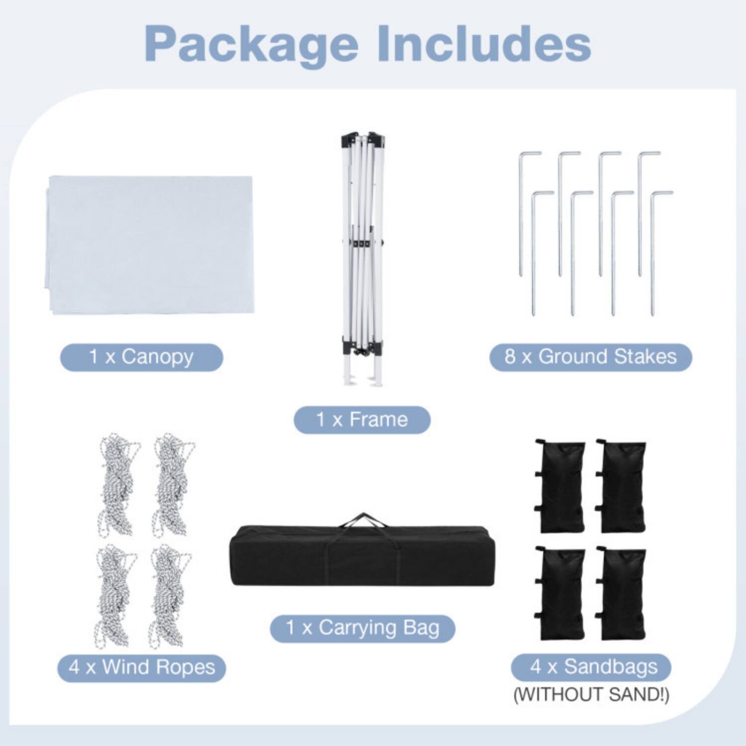 Package Includes

1 x Canopy  
8 x Ground Stakes  
1 x Frame  
4 x Wind Ropes  
1 x Carrying Bag  
4 x Sandbags (WITHOUT SAND!)