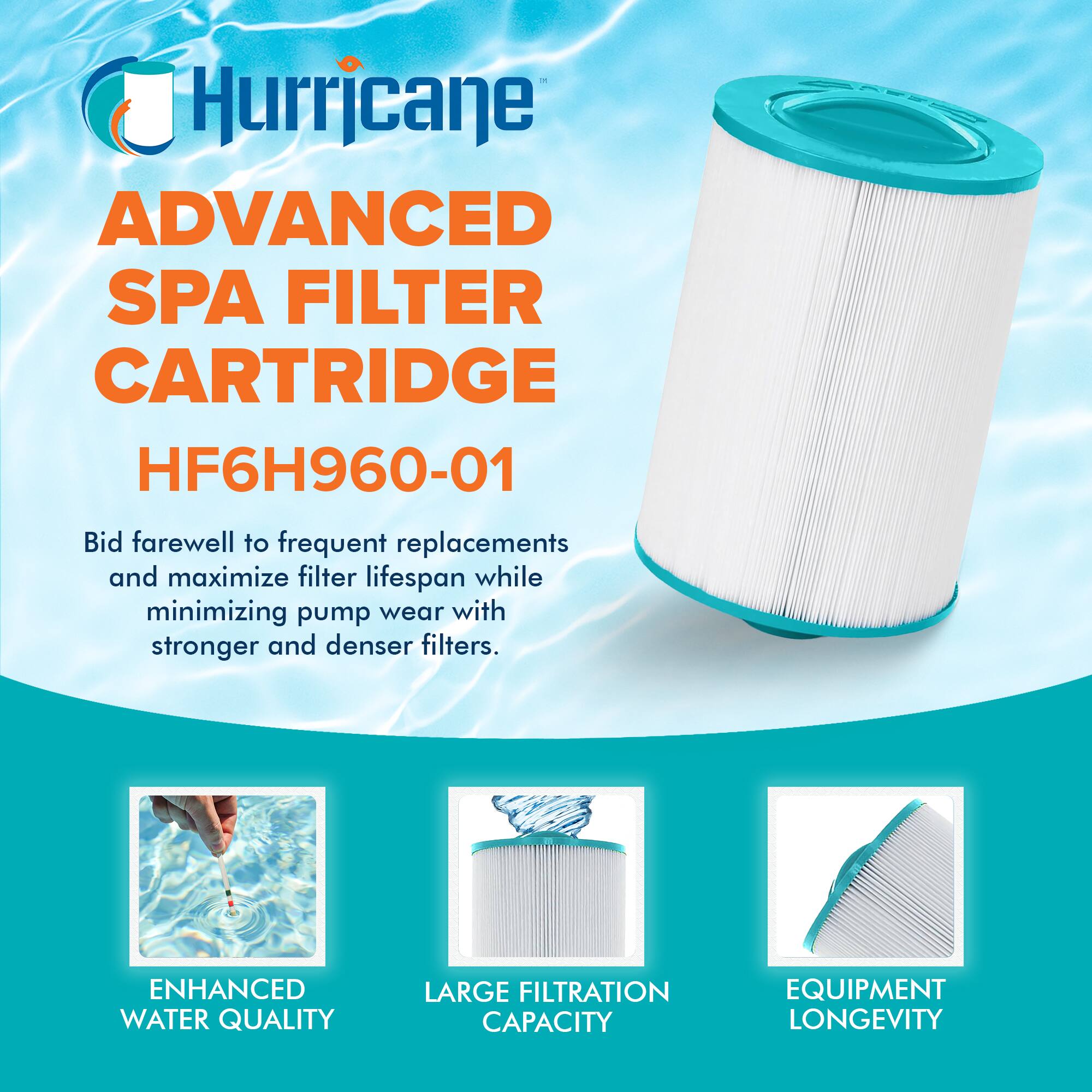 Hurricane  
ADVANCED SPA FILTER CARTRIDGE  
HF6H960-01  

Bid farewell to frequent replacements and maximize filter lifespan while minimizing pump wear with stronger and denser filters.  

ENHANCED WATER QUALITY  
LARGE FILTRATION CAPACITY  
EQUIPMENT LONGEVITY