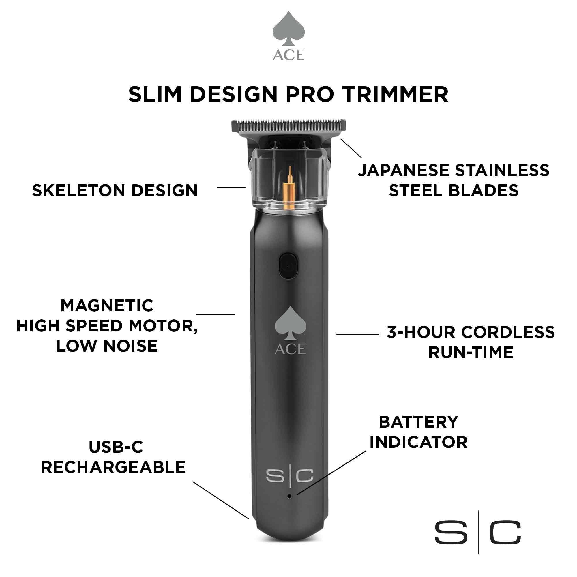 ACE SLIM DESIGN PRO TRIMMER
SKELETON DESIGN
JAPANESE STAINLESS STEEL BLADES
MAGNETIC HIGH SPEED MOTOR, LOW NOISE
ACE 3-HOUR CORDLESS RUN-TIME
USB-C RECHARGEABLE
BATTERY INDICATOR
S sc C