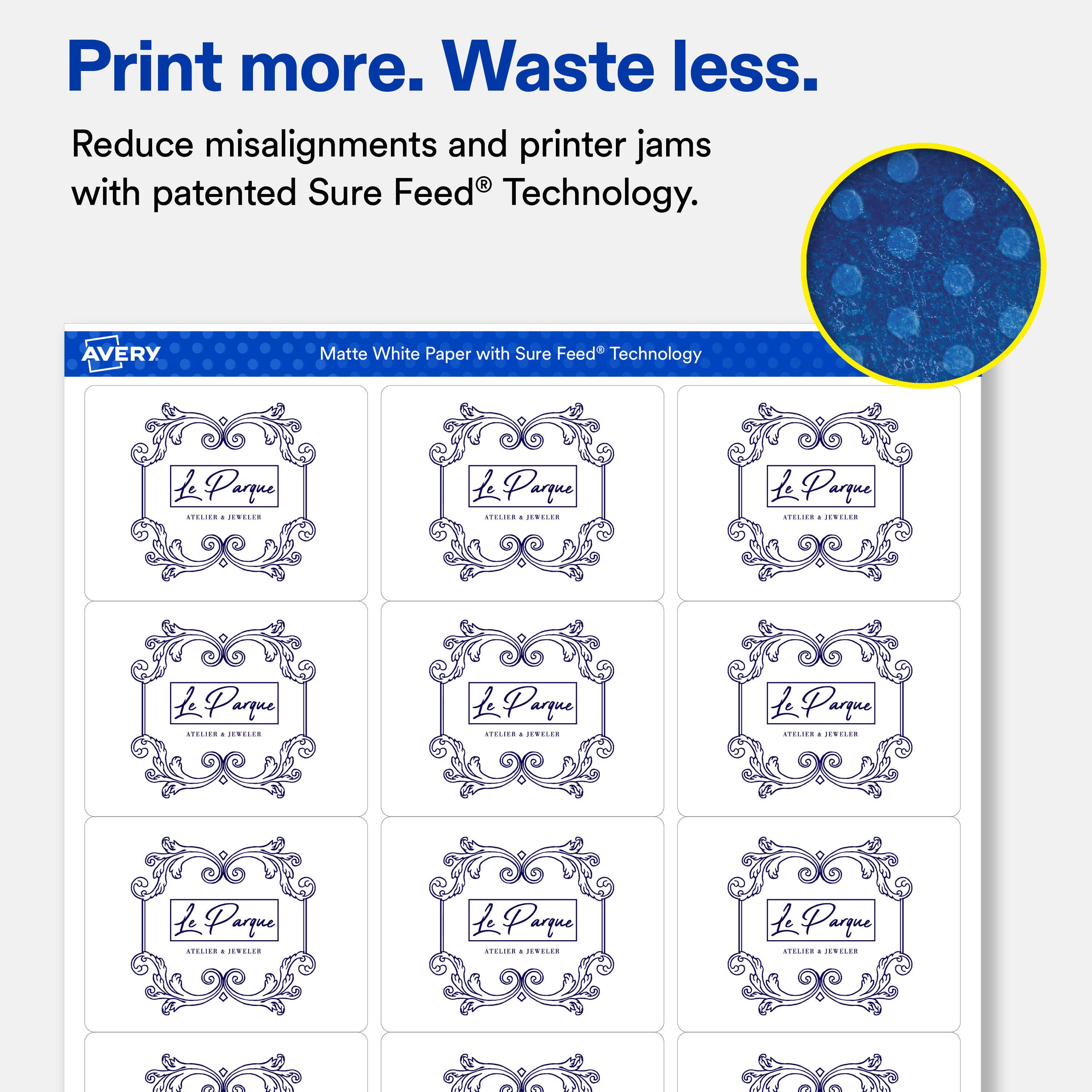 Print more. Waste less.  
Reduce misalignments and printer jams with patented Sure Feed® Technology.  

AVERY  
Matte White Paper with Sure Feed® Technology  

Le Parque ATELIER - JEWELLER  
Le Parque ATELIER - JEWELLER  
Le Parque ATELIER - JEWELLER  
Le Parque ATELIER - JEWELLER  
Le Parque ATELIER - JEWELLER  
Le Parque ATELIER - JEWELLER  
Le Parque ATELIER - JEWELLER  
Le Parque ATELIER - JEWELLER