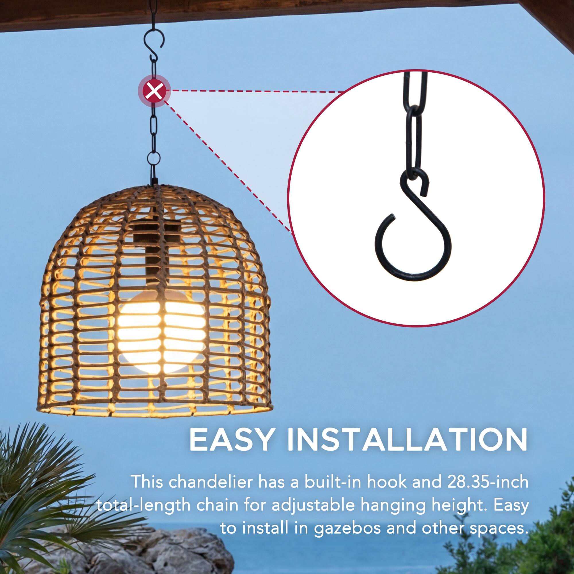 EASY INSTALLATION  
This chandelier has a built-in hook and 28.35-inch total-length chain for adjustable hanging height. Easy to install in gazebos and other spaces.