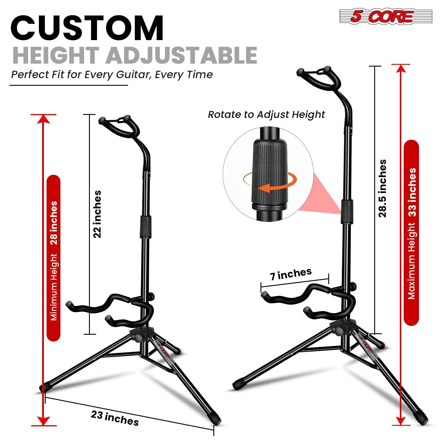 CUSTOM HEIGHT ADJUSTABLE  
Perfect Fit for Every Guitar, Every Time  

5 CORE  

Rotate to Adjust Height  

Minimum Height: 28 inches  
Maximum Height: 33 inches  

22 inches  
28.5 inches  
7 inches  
23 inches