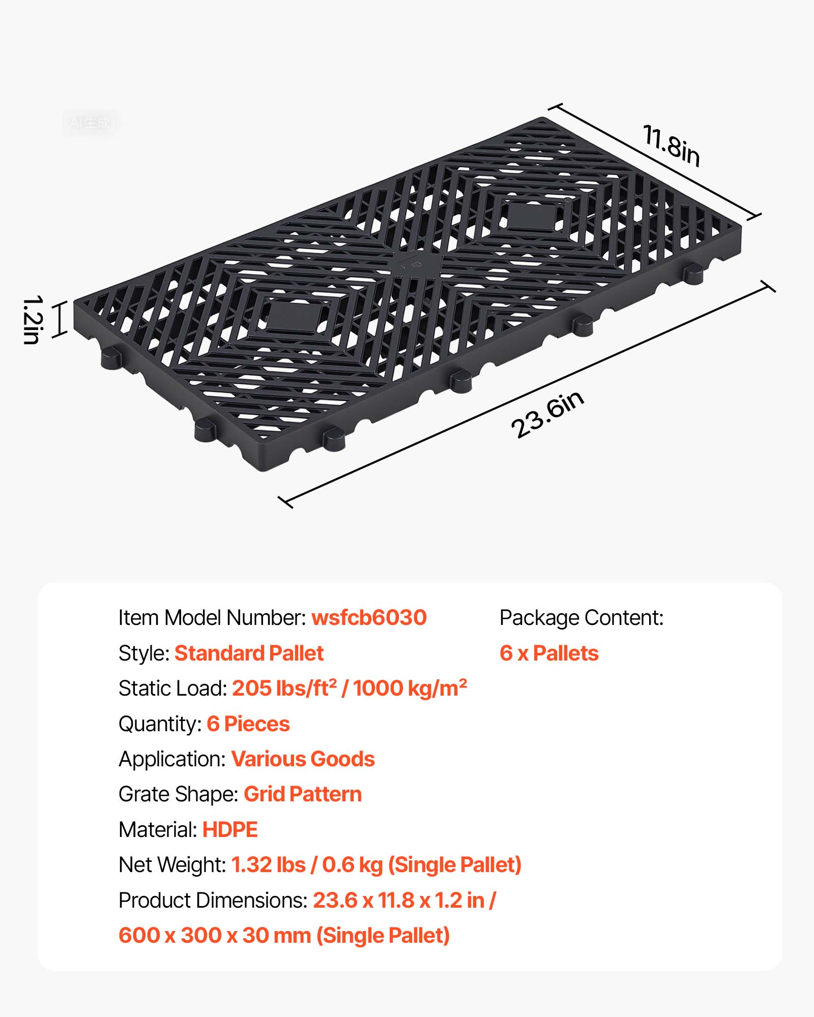11.8in 1.2in I 23.6in

Item Model Number: wsfcb6030

Package Content: 6 x Pallets

Style: Standard Pallet

Static Load: 205 lbs/ft² / 1000 kg/m²

Quantity: 6 Pieces

Application: Various Goods

Grate Shape: Grid Pattern

Material: HDPE

Net Weight: 1.32 lbs / 0.6 kg (Single Pallet)

Product Dimensions: 23.6 x 11.8 x 1.2 in / 600 x 300 x 30 mm (Single Pallet)