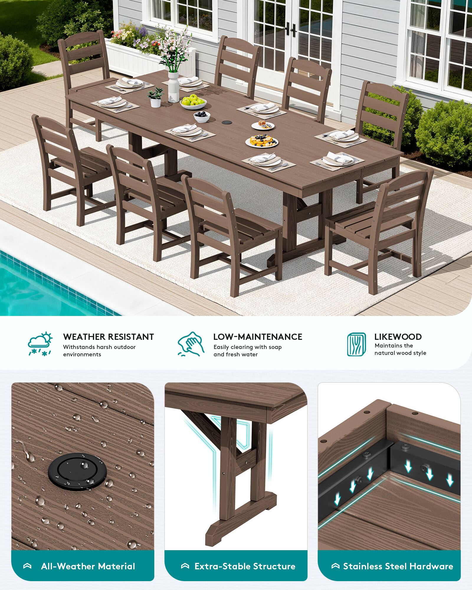 WEATHER RESISTANT  
Withstands harsh outdoor environments  

LOW-MAINTENANCE  
Easily cleaning with soap and fresh water  

LIKEWOOD  
Maintains the natural wood style  

All-Weather Material  
Extra-Stable Structure  
Stainless Steel Hardware