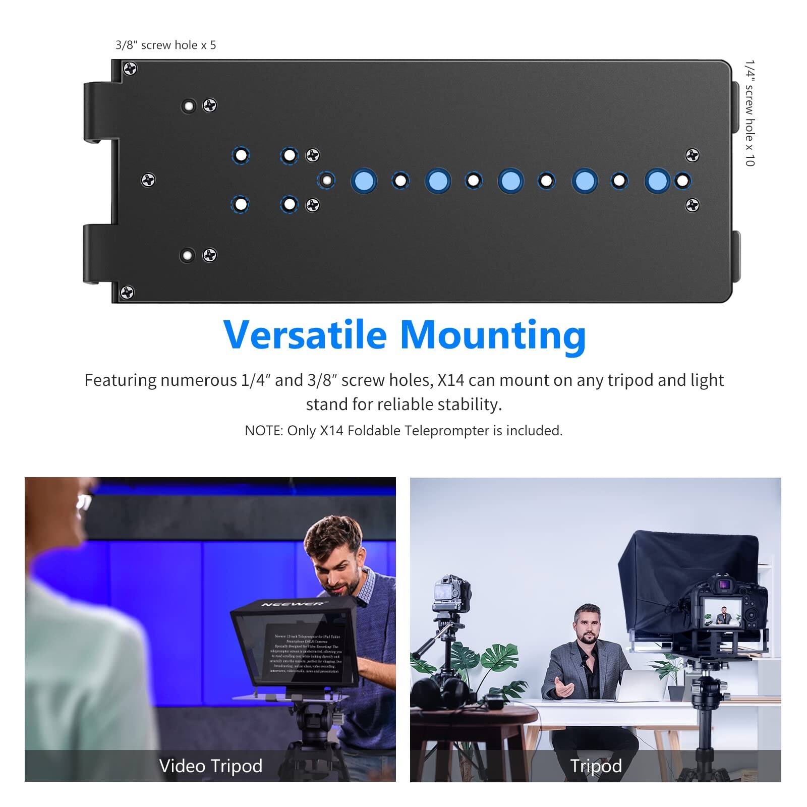 3/8" screw hole x 5 1/4" screw hole x 10

Versatile Mounting

Featuring numerous 1/4" and 3/8" screw holes, X14 can mount on any tripod and light stand for reliable stability.

NOTE: Only X14 Foldable Teleprompter is included.

NEEWEE

Video Tripod

Tripod