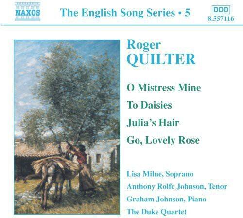 NAXOS  
The English Song Series • 5  
DDD  
8.557116  

Roger QUILTER  
O Mistress Mine  
To Daisies  
Julia's Hair  
Go, Lovely Rose  

Lisa Milne, Soprano  
Anthony Rolfe Johnson, Tenor  
Graham Johnson, Piano  
The Duke Quartet
