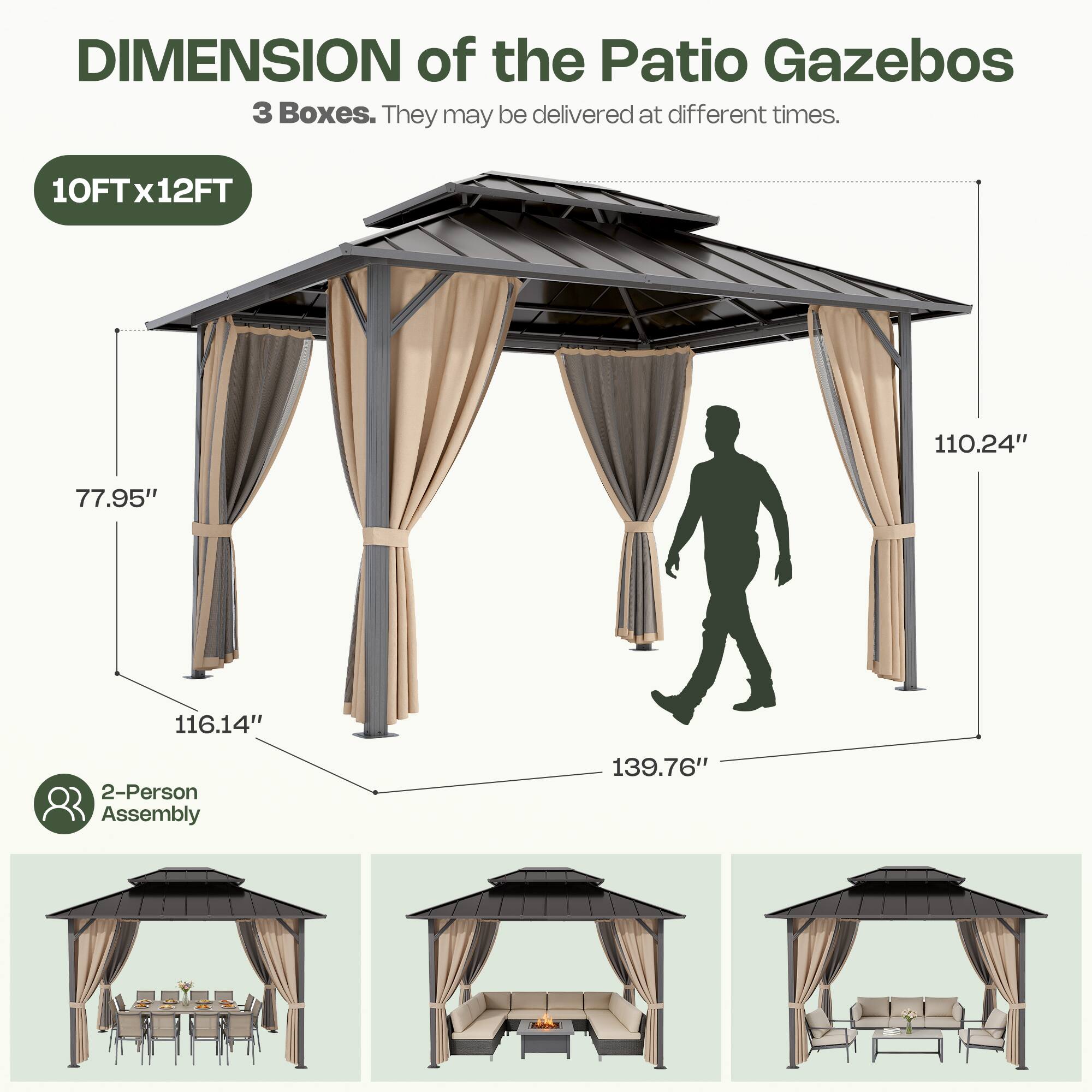 DIMENSION of the Patio Gazebos  
3 Boxes. They may be delivered at different times.  
10FT x 12FT  
77.95"  
110.24"  
116.14"  
139.76"  
2-Person Assembly