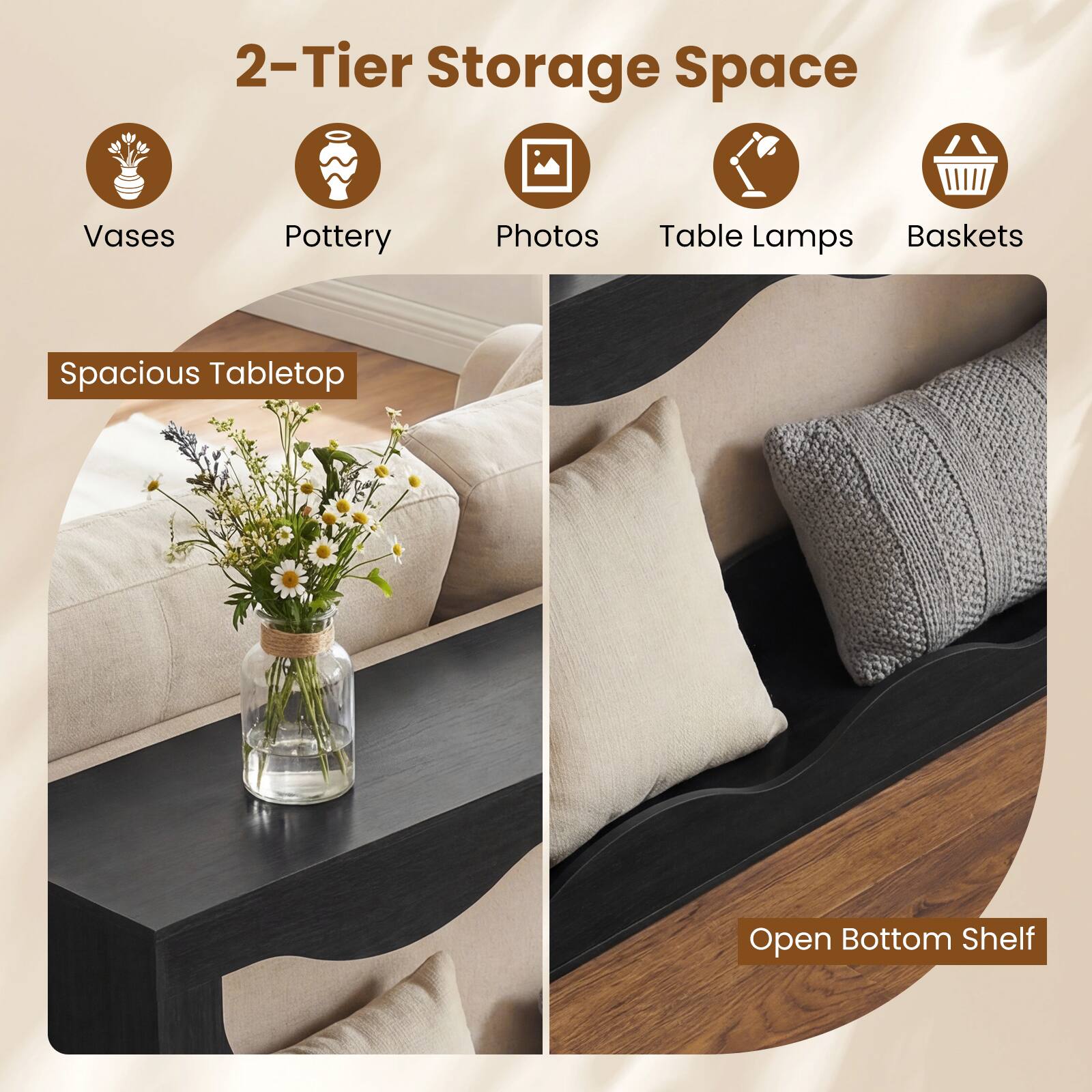 2-Tier Storage Space  
Vases  
Pottery  
Photos  
Table Lamps  
Baskets  

Spacious Tabletop  

Open Bottom Shelf