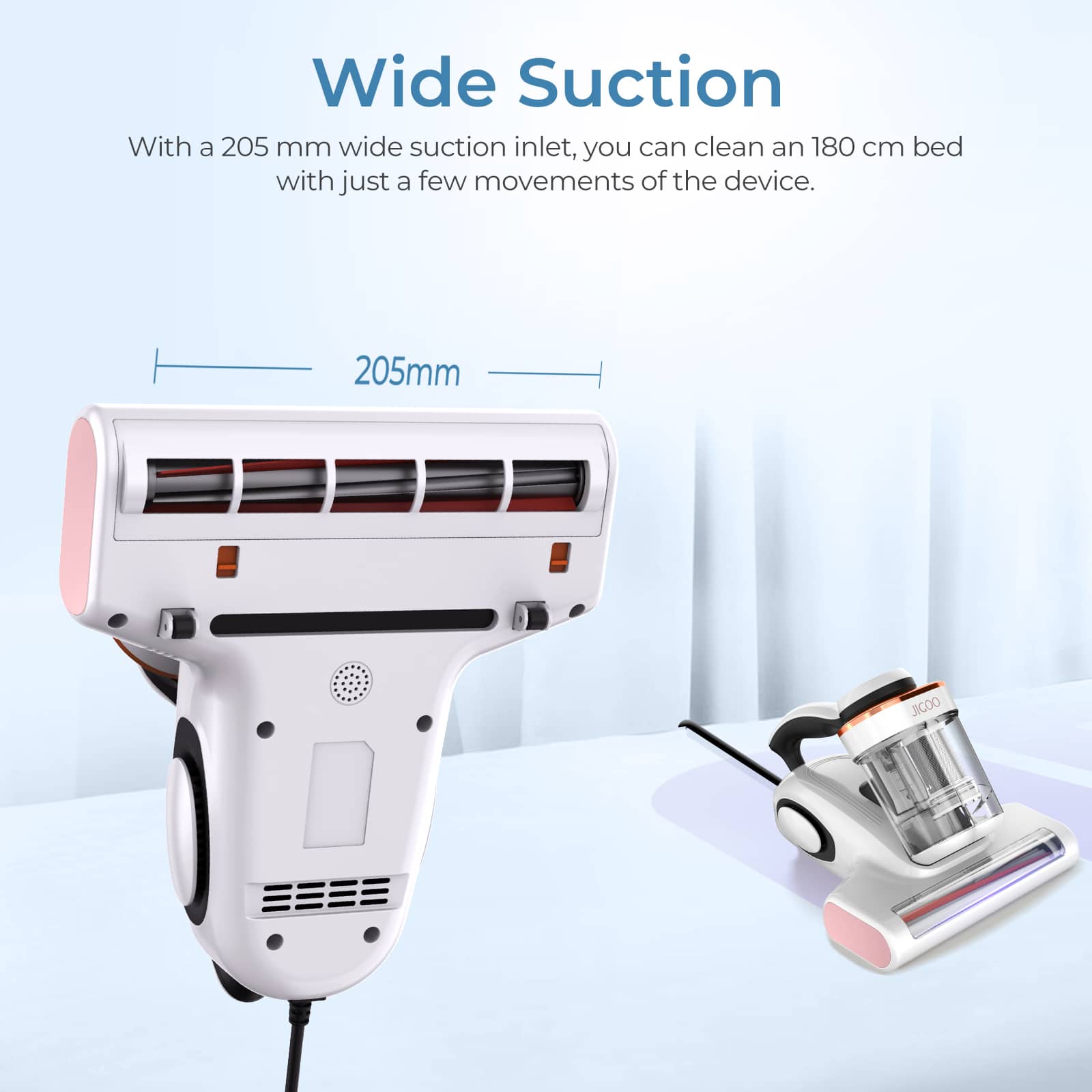 Wide Suction: With a 205mm wide suction inlet, you can clean an 180cm bed with just a few movements of the device.