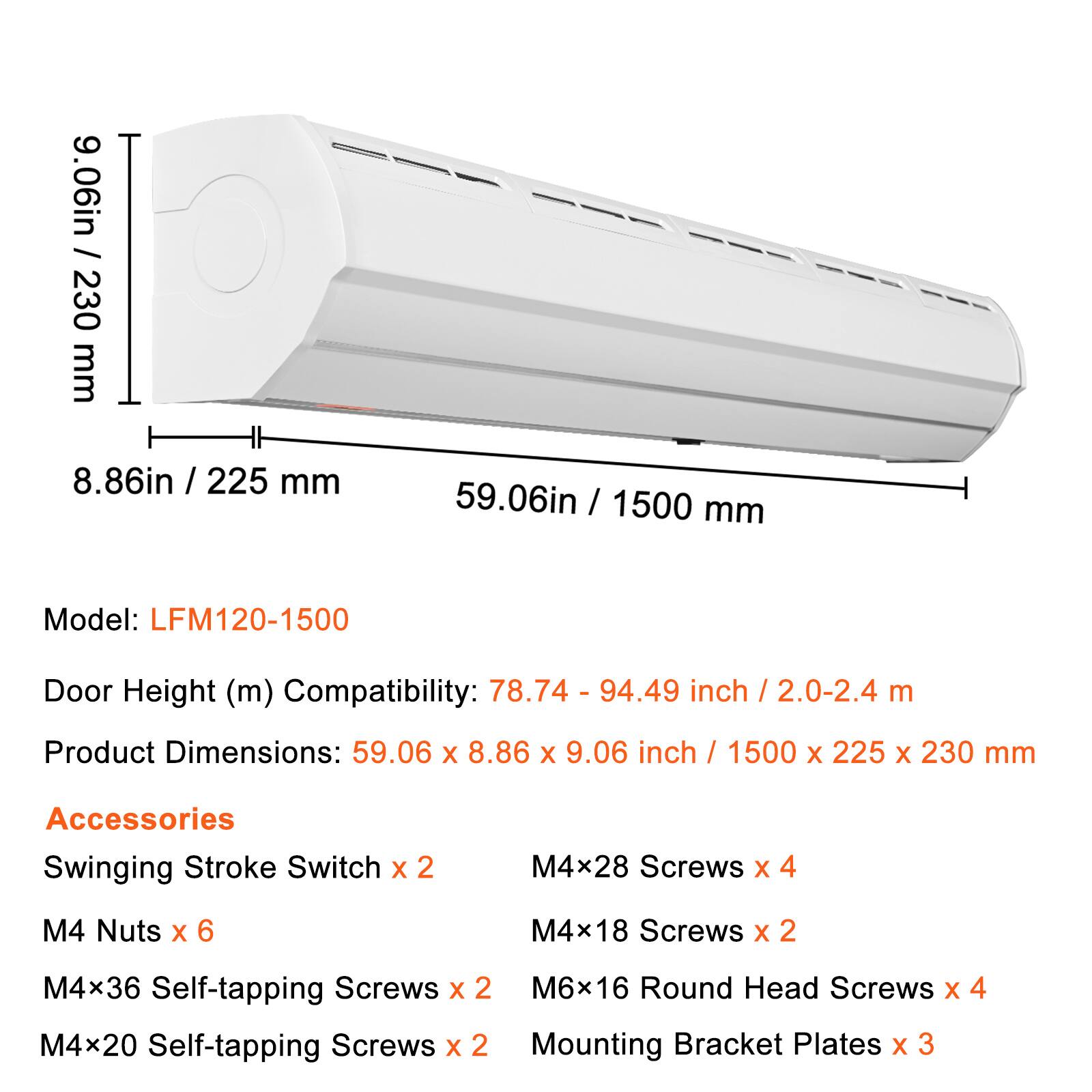9.06in / 230 mm  
8.86in / 225 mm  
59.06in / 1500 mm  

Model: LFM120-1500  

Door Height (m) Compatibility: 78.74 - 94.49 inch / 2.0-2.4 m  

Product Dimensions: 59.06 X 8.86 X 9.06 inch / 1500 X 225 X 230 mm  

Accessories  
Swinging Stroke Switch X 2  
M4x28 Screws X 4  
M4 Nuts X 6  
M4x18 Screws X 2  
M4x36 Self-tapping Screws X 2  
M6x16 Round Head Screws X 4  
M4x20 Self-tapping Screws X 2  
Mounting Bracket Plates X 3