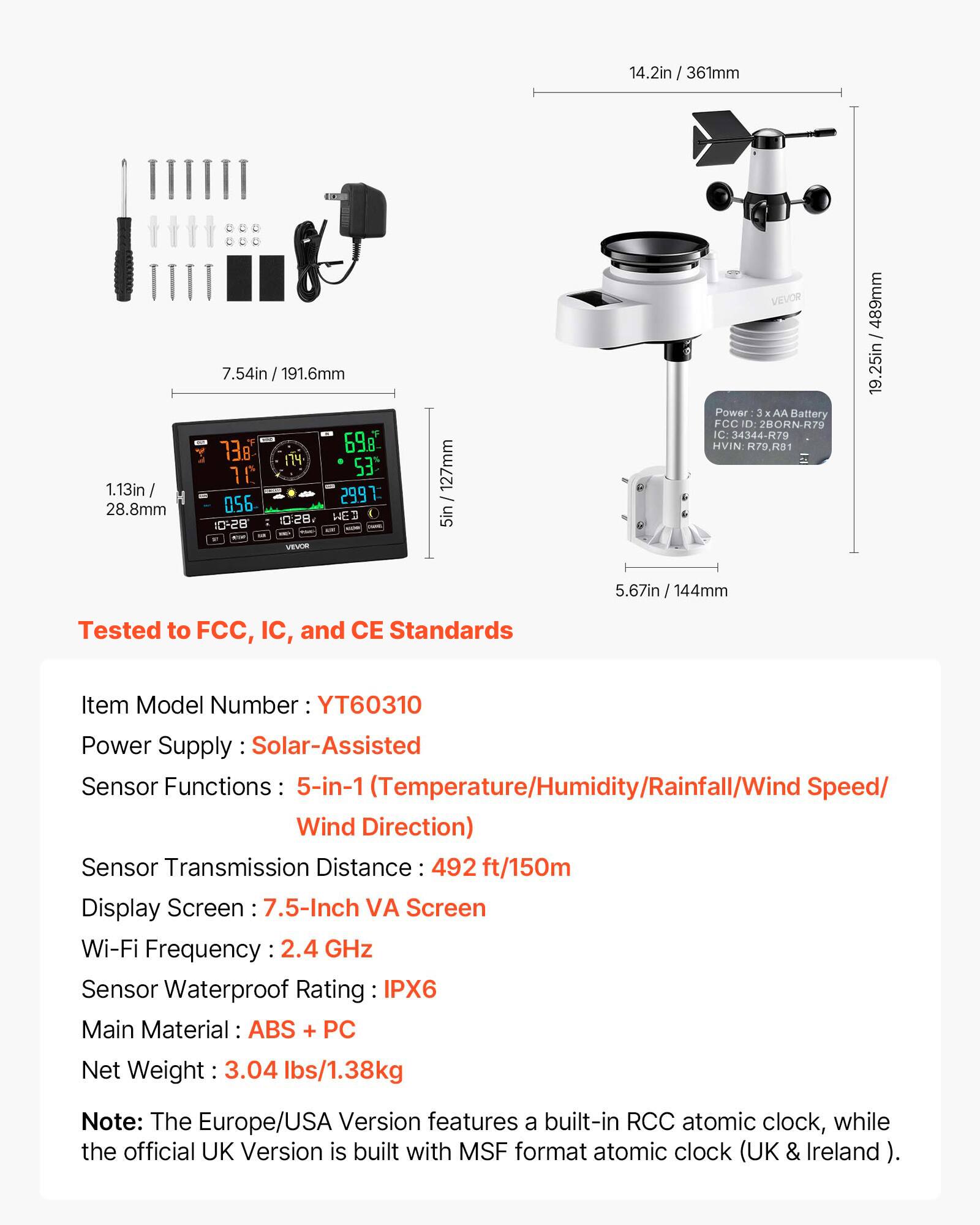 14.2in / 361mm  
1.13in / 28.8mm  
7.54in / 191.6mm  
138  
698  
1  
53  
10  
056  
2997  
328  
HE  
1D-28 - VEVON  
127mm  
5in  
VEVOR  
Power 3 g AA Battery  
FCC D: 2BORN-R79  
IC: 34344-R79  
HVIN R79.RB1  
LaI  
489mm / 19.25in  
5.67in / 144mm  

Tested to FCC, IC, and CE Standards  

Item Model Number: YT60310  
Power Supply: Solar-Assisted  
Sensor Functions: 5-in-1 (Temperature/Humidity/Rainfall/Wind Speed/ Wind Direction)  
Sensor Transmission Distance: 492 ft/150m  
Display Screen: 7.5-Inch VA Screen  
Wi-Fi Frequency: 2.4 GHz  
Sensor Waterproof Rating: IPX6