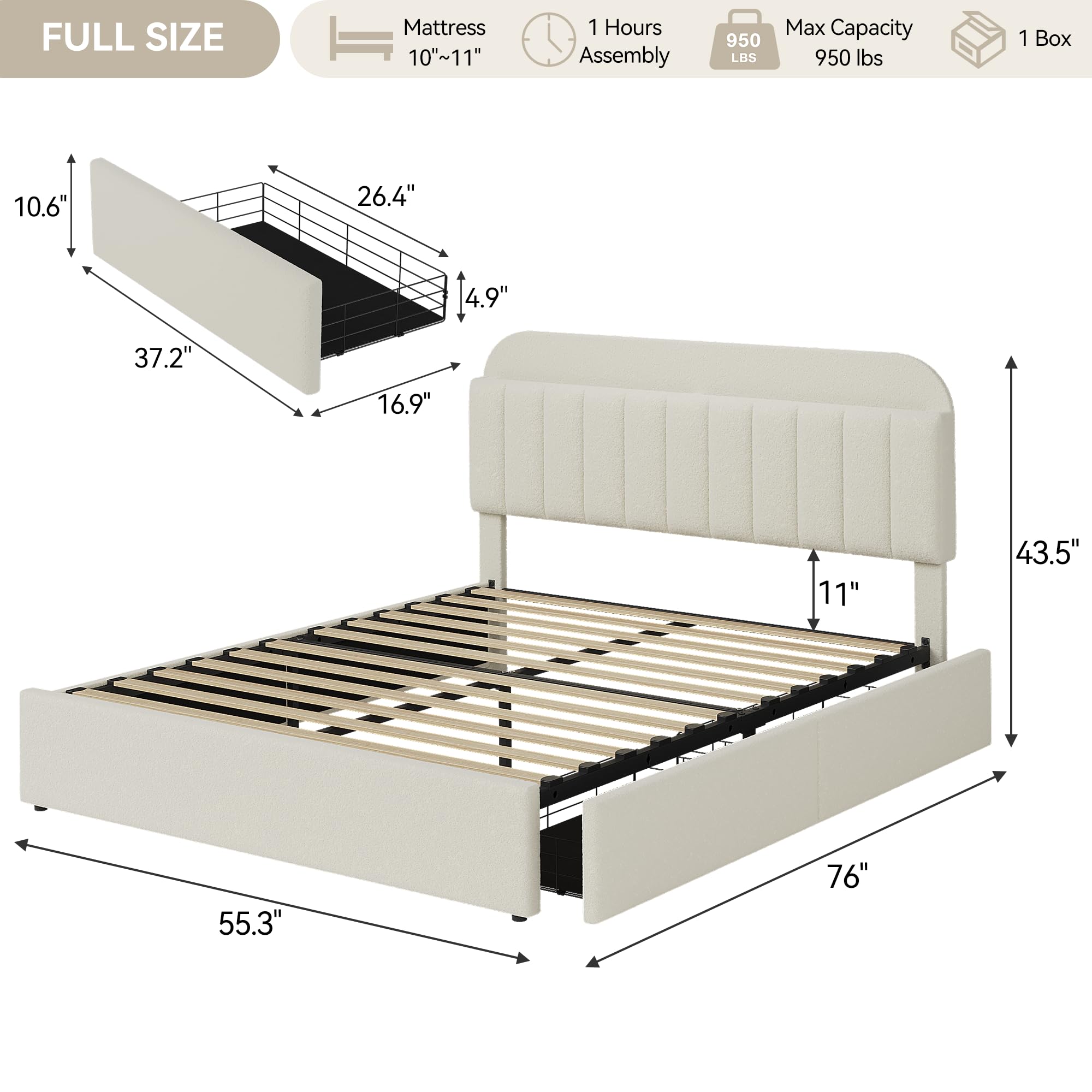 FULL SIZE  
Mattress 10"~11"  
1 Hours Assembly  
950 LBS Max Capacity 950 lbs  
1 Box  

10.6"  
26.4"  
4.9"  
37.2"  
16.9"  
11"  
43.5"  
55.3"  
76"