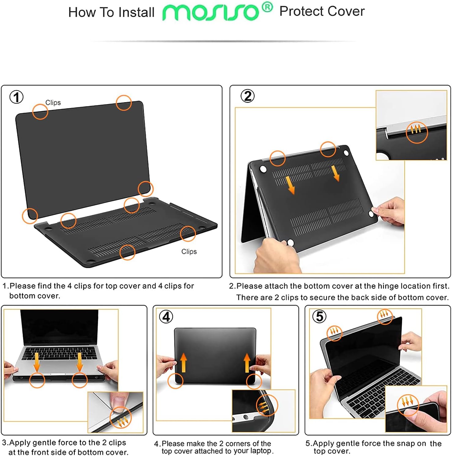 How To Install morsso® Protect Cover

1. Please find the 4 clips for top cover and 4 clips for bottom cover.

2. Please attach the bottom cover at the hinge location first. There are 2 clips to secure the back side of bottom cover.

3. Apply gentle force to the 2 clips at the front side of bottom cover.

4. Please make the 2 corners of the top cover attached to your laptop. Apply gentle force to snap on the top cover.

5. Apply gentle force to snap on the top cover.
