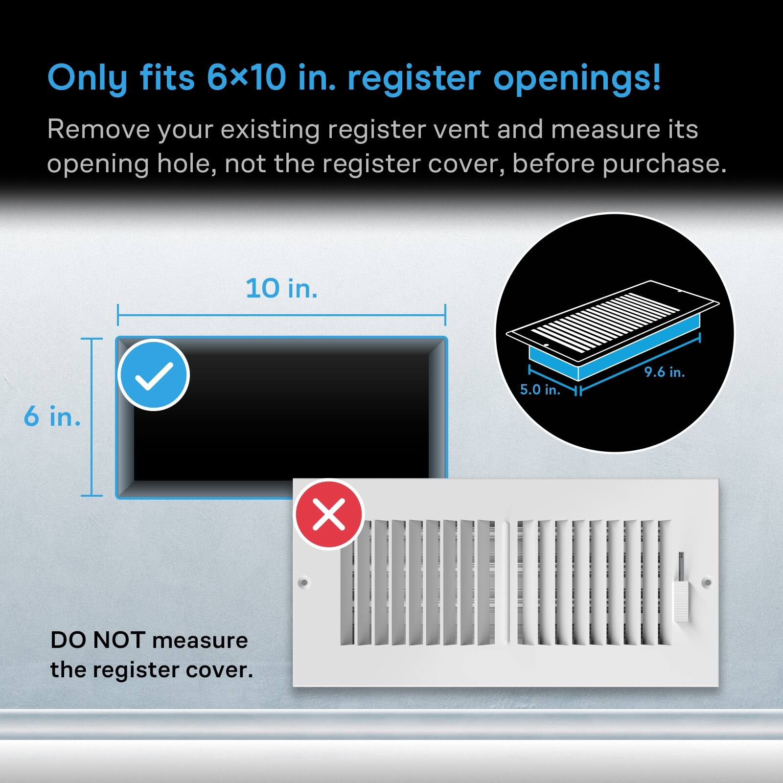 Only fits 6x10 in. register openings!  
Remove your existing register vent and measure its opening hole, not the register cover, before purchase.  

10 in.  
6 in.  
5.0 in.  
9.6 in.  

DO NOT measure the register cover.
