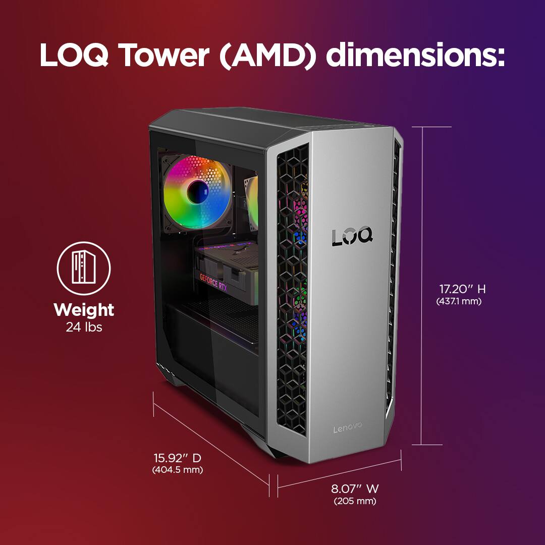 LOQ Tower (AMD) dimensions:  
Weight: 24 lbs  
Height: 17.20" (437.1 mm)  
Depth: 15.92" (404.5 mm)  
Width: 8.07" (205 mm)