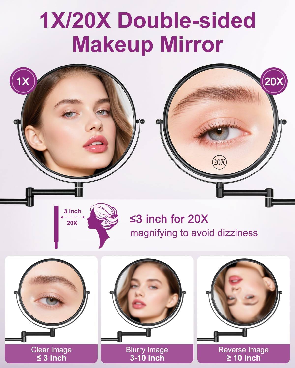 1X/20X Double-sided Makeup Mirror

1X 20X

3 inch 20X

≤3 inch for 20X magnifying to avoid dizziness

Clear Image ≤ 3 inch

Blurry Image 3-10 inch

Reverse Image ≥ 10 inch