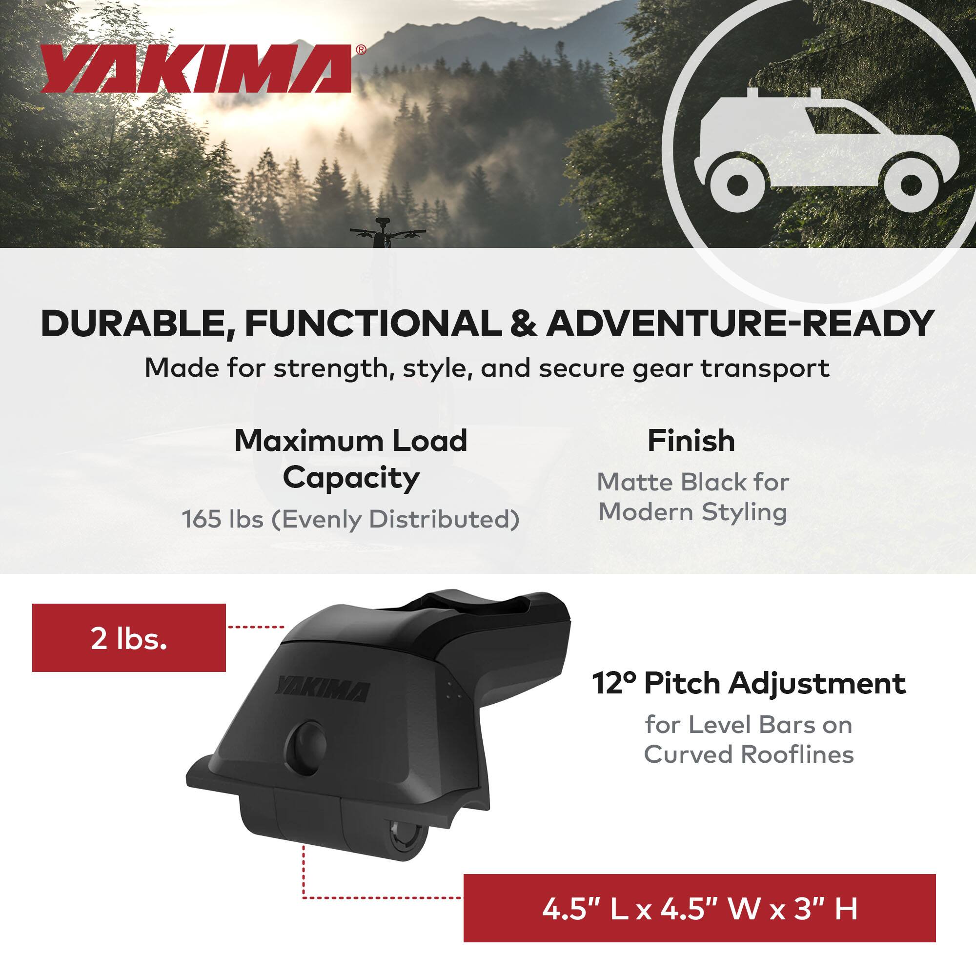 YAKIMA

DURABLE, FUNCTIONAL & ADVENTURE-READY  
Made for strength, style, and secure gear transport

Maximum Load Capacity  
165 lbs (Evenly Distributed)

Finish  
Matte Black for Modern Styling

2 lbs.

12° Pitch Adjustment  
for Level Bars on Curved Rooflines

4.5" L x 4.5" W x 3" H