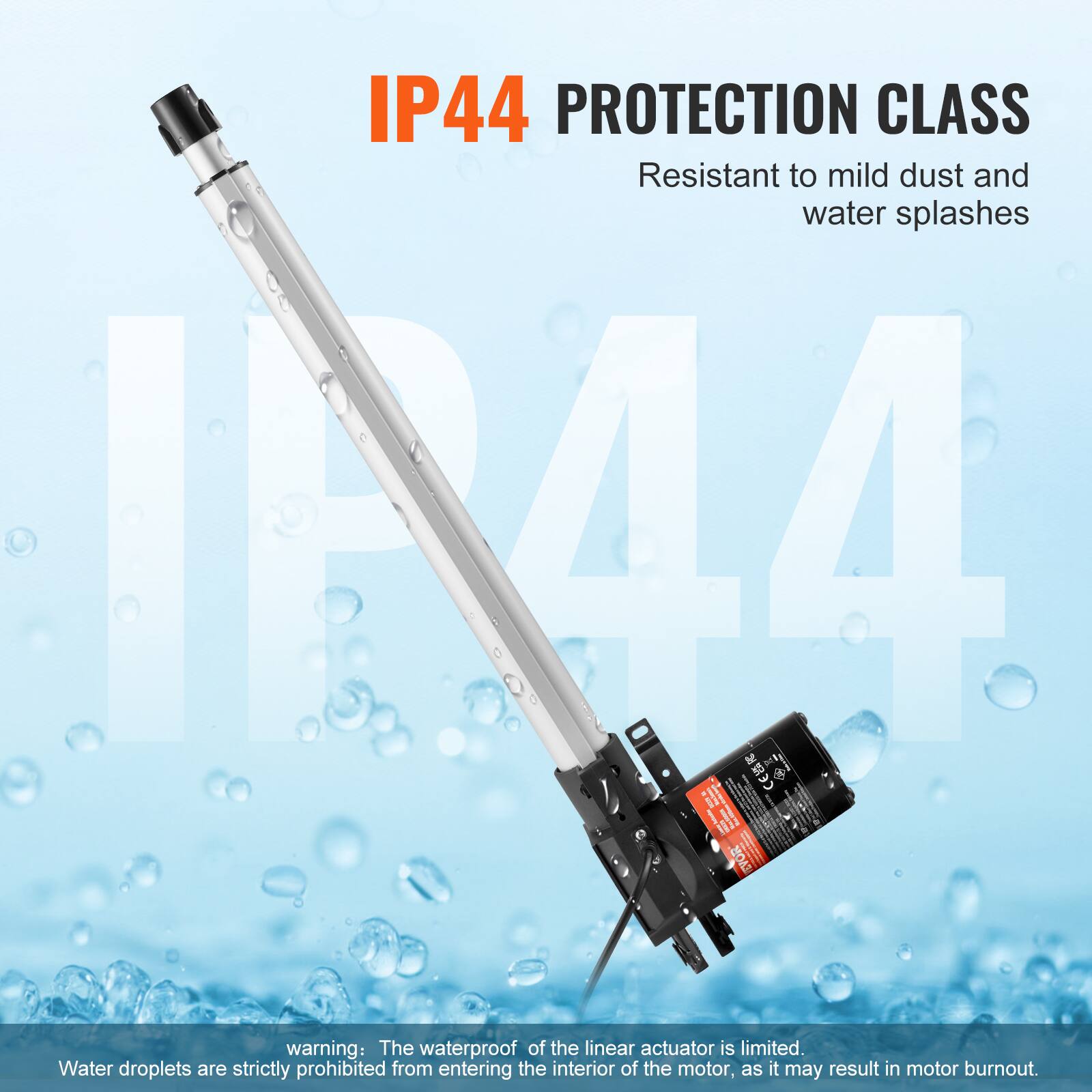 IP44 PROTECTION CLASS  
Resistant to mild dust and water splashes  

warning: The waterproof of the linear actuator is limited. Water droplets are strictly prohibited from entering the interior of the motor, as it may result in motor burnout.