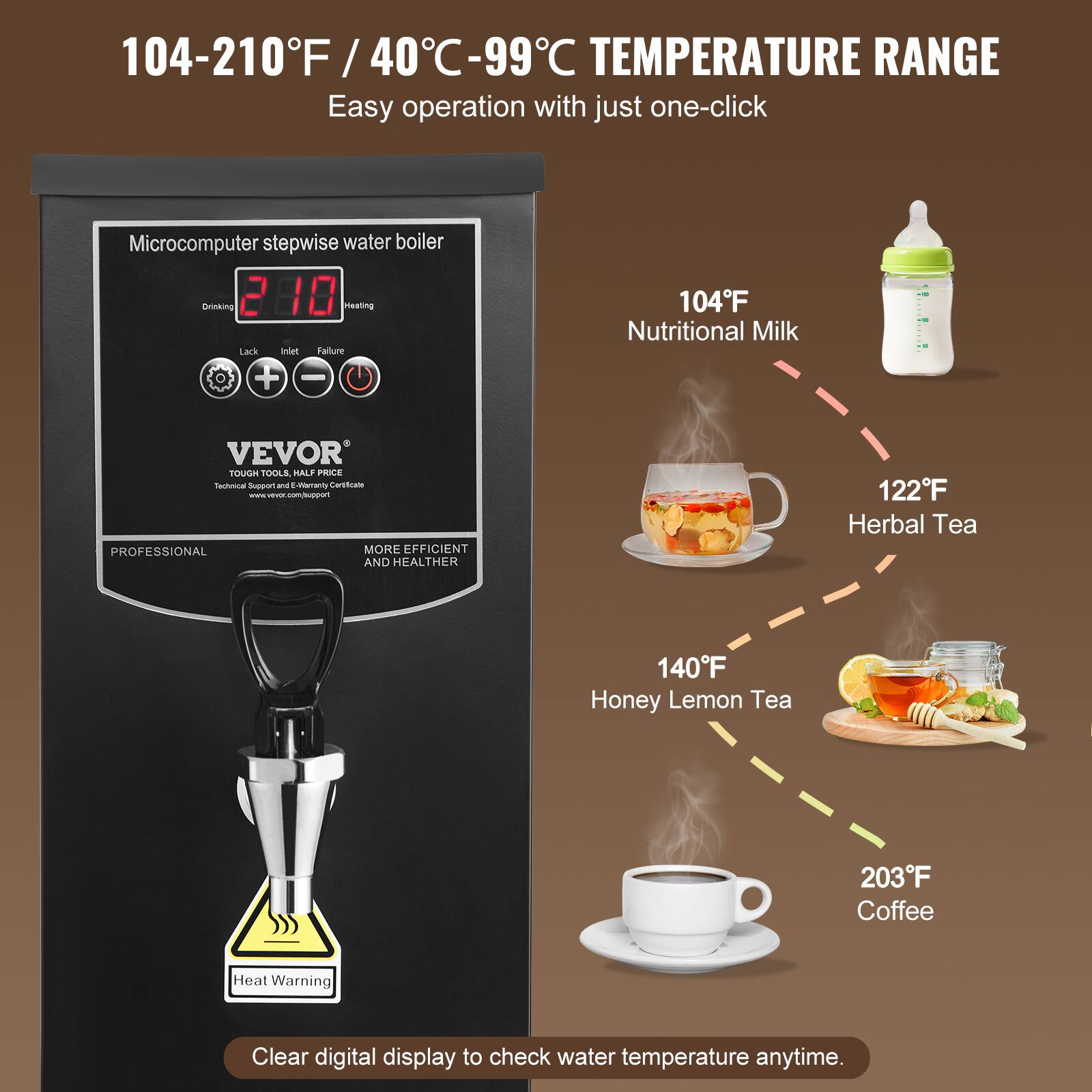 104-210°F / 40°C-99°C TEMPERATURE RANGE  
Easy operation with just one-click  

Microcomputer stepwise water boiler  
Drinking 2 10 Heating  
Lack Inlet Failure + -  

104°F Nutritional Milk  
122°F Herbal Tea  
140°F Honey Lemon Tea  
203°F Coffee  

Heat Warning  

Clear digital display to check water temperature anytime.  

VEVOR TOUGH TOOLS, HALF PRICE  
Technical Support and E-Marranty Certificate  
www.vevor.com/support  
PROFESSIONAL MORE EFFICIENT AND HEALTHIER