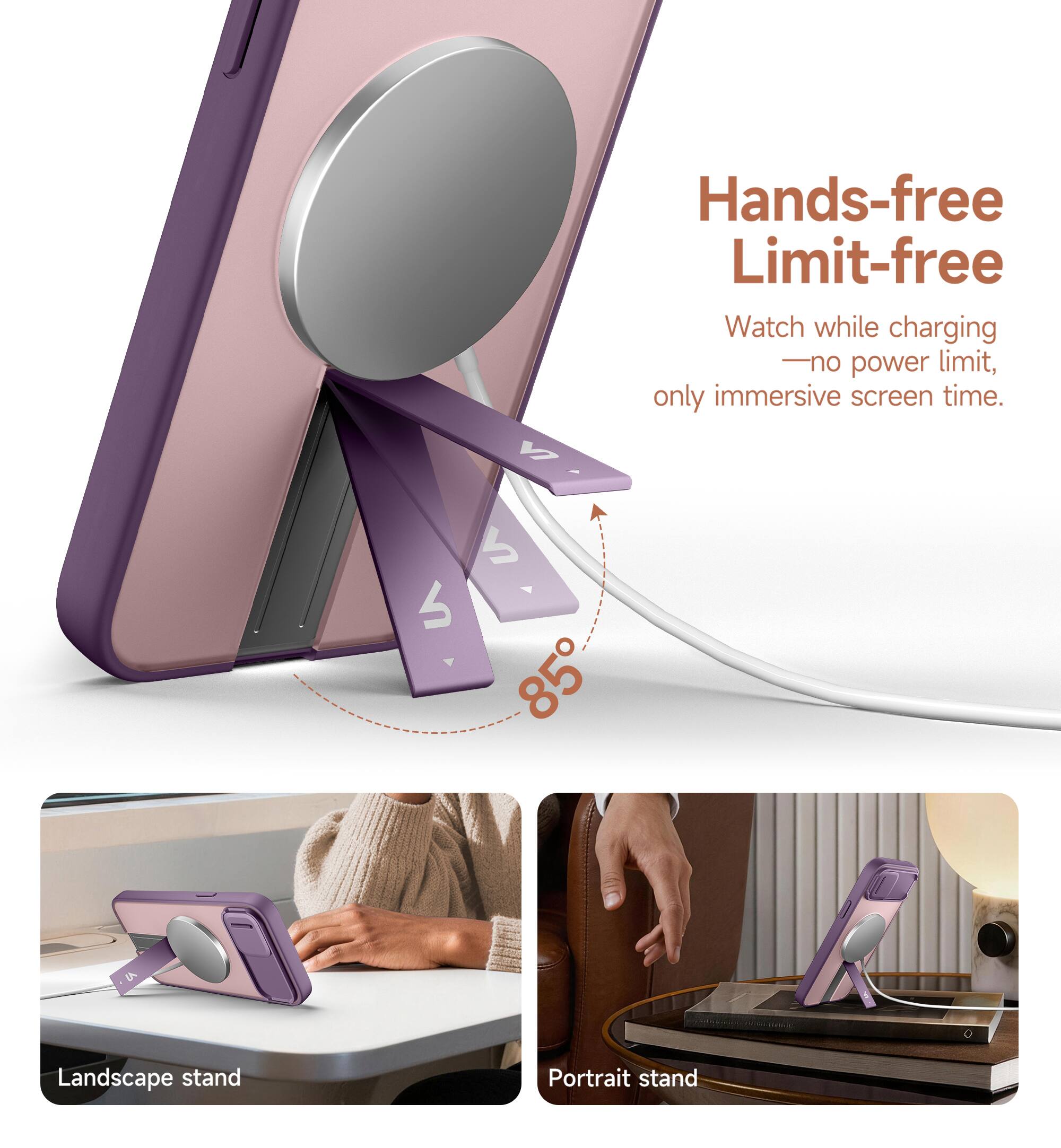 Hands-free Limit-free  
Watch while charging - no power limit, only immersive screen time.  
85° Landscape stand Portrait stand