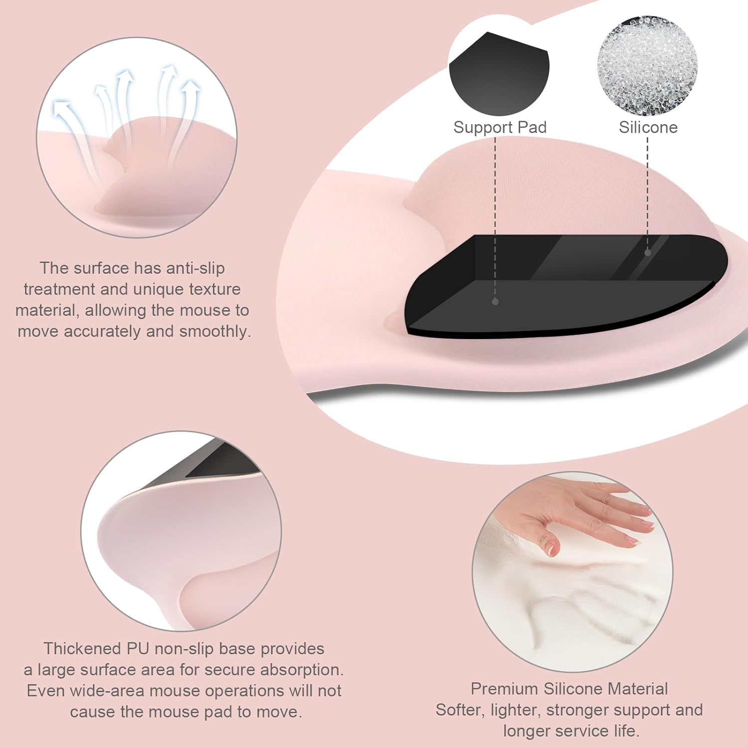 Support Pad Silicone

- The surface has anti-slip treatment and unique texture material, allowing the mouse to move accurately and smoothly.
- Thickened PU non-slip base provides a large surface area for secure absorption. Even wide-area mouse operations will not cause the mouse pad to move.
- Premium Silicone Material: Softer, lighter, stronger support and longer service life.